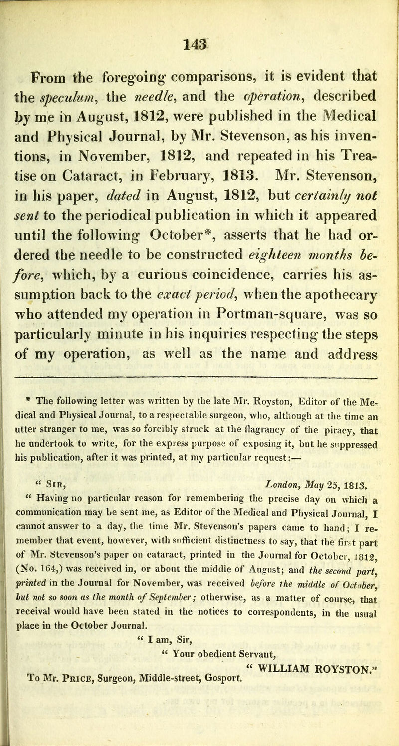 From the foregoing comparisons, it is evident that the speculum, the needle, and the operation, described me in August, 1812, were published in the Medical and Physical Journal, by Mr. Stevenson, as his inven- tions, in November, 1812, and repeated in his Trea- tise on Cataract, in February, 1813. Mr. Stevenson, in his paper, dated in August, 1812, but certainly not sent to the periodical publication in which it appeared until the following October*, asserts that he had or- dered the needle to be constructed eighteen months he- fore, which, by a curious coincidence, carries his as- sumption back to the exact period, when the apothecary who attended my operation in Portman-square, was so particularly minute in his inquiries respecting the steps of my operation, as well as the name and address * The following letter was written by the late Mr. Royston, Editor of the Me- dical and Physical Journal, to a respectable surgeon, who, although at the time an utter stranger to me, was so forcibly struck at the flagrancy of the piracy, that he undertook to write, for the expi ess purpose of exposing it, but he suppressed his publication, after it was printed, at my particular request:— Sir, London, May 25, 1813. Having no particular reason for remembering the precise day on which a communication may be sent me, as Editor of the Medical and Physical Journal, I j cannot answer to a day, the time Mr. Stevenson's papers came to hand; I re- I member that event, however, with sufficient distinctness to say, that the first part I of Mr. Stevenson's paper on cataract, printed in the Journal for October, i812, (No. 164,) was received in, or about the middle of August; and the second part, printed in the Journal for November, was received before the middle of Octnber, hut not so soon as the month of September; otherwise, as a matter of course, that receival would have been staled in the notices to correspondents, in the usual I place in the October Journal. I am, Sir, Your obedient Servant, \ ^ WILLIAM ROYSTON. ' To Mr. Price, Surgeon, Middle-street, Gosport.