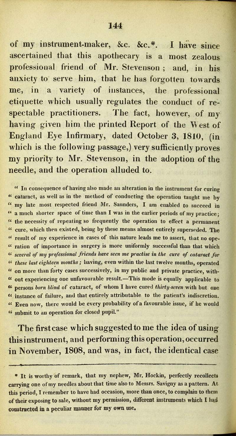 of my instrument-maker, &c. &c.*. I have since ascertained that this apothecary is a most zealous professional friend of Mr. Stevenson ; and, in his anxiety to serve him, that he has forgotten towards me, in a variety of instances, the professional etiquette which usually regulates the conduct of re- spectable practitioners. The fact, however, of my having given him the printed Report of the West of England Eye Infirmary, dated October 3, 1810, (in which is the following passage,) very sufficiently proves my priority to Mr. Stevenson, in the adoption of the needle, and the operation alluded to. In consequence of having also made an alteration in the instrument for curing ** cataract, as well as in the method of conducting the operation taught me by my late most respected friend Mr. Saunders, I am enabled to succeed in *' a much shorter space of time than I vras in the earlier periods of my practice; ^* the necessity of repealing so frequently the operation to effect a permanent cure, which then existed, being by these means almost entirely superseded. The result of my experience in cases of this nature leads me to assert, that no ope- ration of importance in snrgery is more uniformly successful than that w^hich <^ several of my professional friends have seen me practise in the cure of cataract for these last eighteen months; having, even within the last twelve months, operated on more than forty cases successively, in my public and private practice, w ith- out experiencing one unfavourabie result.—This mode is equally applicable to persons born blind of cataract, of whom I have cured thirty-seven with but one instance of failure, and that entirely attributable to the patient's indiscretion. Even now, there would be every probability of a favourable issue, if he would *< submit to an operation for closed pupil. The first case which suggested to me the idea of using this instrument, and performingtbis operation, occurred in November, 1808, and was, in fact, the identical case * It is worthy of remark, that my nephew, Mr. Hockin, perfectly recollects carrying one of my needles about that time also to Messrs. Savigny as a pattern. At this period, I remember to have had occasion, more than once, to complain to them of their exposing to sale, without my permission, different instruments which I hiid eoustrwcted in a peculiar manoer for my own use.
