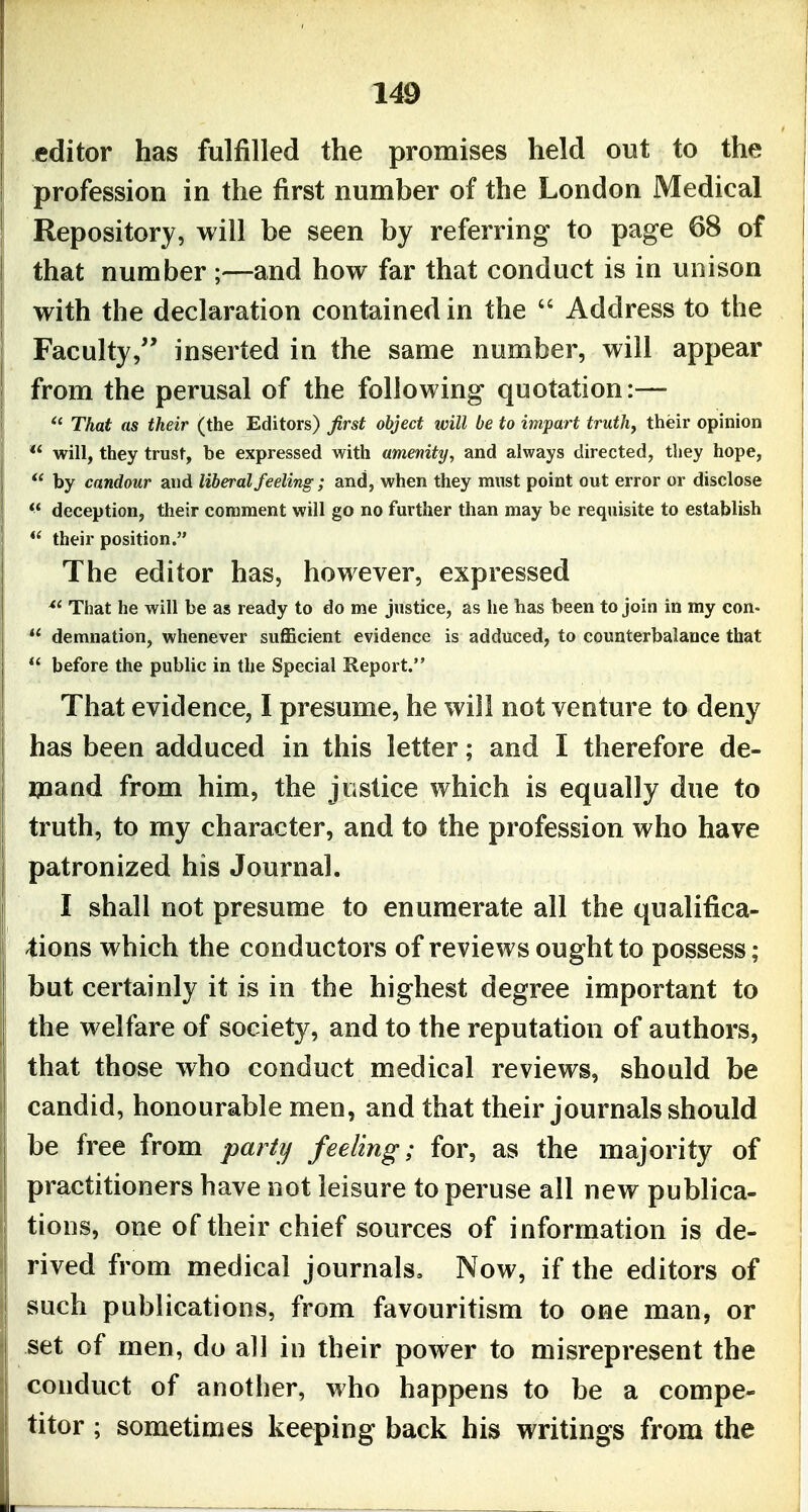 editor has fulfilled the promises held out to the profession in the first number of the London Medical Repository, will be seen by referring to page 68 of that number ;—and how far that conduct is in unison with the declaration contained in the  Address to the Faculty, inserted in the same number, will appear from the perusal of the following quotation:—  That as their (the Editors) first object will be to impart truths their opinion will, they trust, be expressed with amenity, and always directed, they hope,  by candour and liberal feeling; and, when they must point out error or disclose *' deception, their comment will go no further than may be requisite to establish *' their position. The editor has, however, expressed *' That he will be as ready to do me justice, as he has been to join in my con-  demnation, whenever sufficient evidence is adduced, to counterbalance that  before the public in the Special Report. That evidence, I presume, he will not venture to deny has been adduced in this letter; and I therefore de- mand from him, the justice which is equally due to truth, to my character, and to the profession who have patronized his Journal. I shall not presume to enumerate all the qualifica- -tions which the conductors of reviews ought to possess; but certainly it is in the highest degree important to the welfare of society, and to the reputation of authors, that those who conduct medical reviews, should be candid, honourable men, and that their journals should be free from part?/ feeling; for, as the majority of practitioners have not leisure to peruse all new publica- tions, one of their chief sources of information is de- rived from medical journals. Now, if the editors of such publications, from favouritism to one man, or set of men, do all in their power to misrepresent the conduct of another, who happens to be a compe- titor ; sometimes keeping back his writings from the