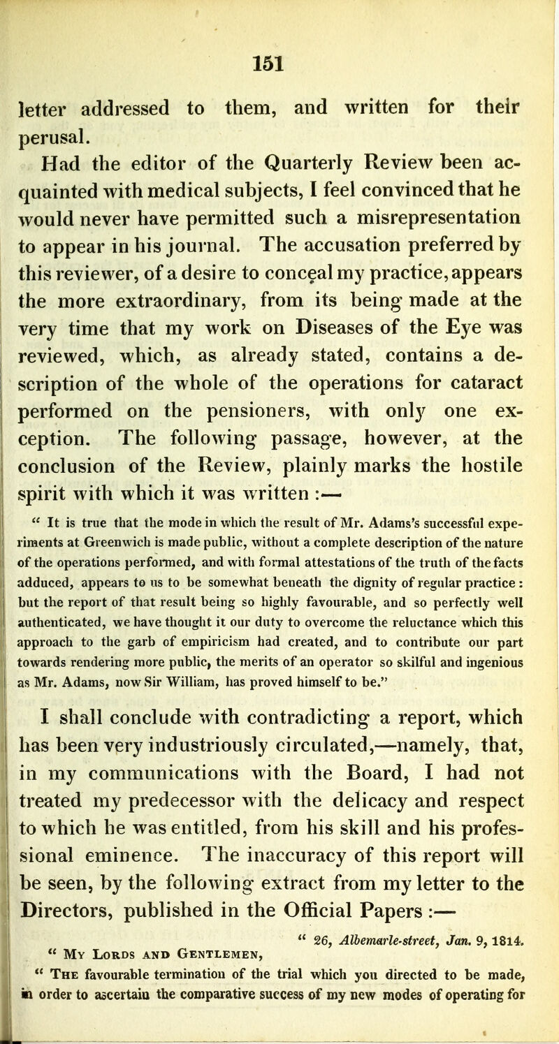 letter addressed to them, and written for their perusal. Had the editor of the Quarterly Review been ac- quainted with medical subjects, I feel convinced that he would never have permitted such a misrepresentation to appear in his journal. The accusation preferred by this reviewer, of a desire to conceal my practice, appears the more extraordinary, from its being made at the very time that my work on Diseases of the Eye was reviewed, which, as already stated, contains a de- scription of the whole of the operations for cataract performed on the pensioners, with only one ex- ception. The following passage, however, at the conclusion of the Review, plainly marks the hostile spirit with which it was written :—  It is true that the mode in which the result of Mr. Adams's successful expe- riments at Greenwich is made public, without a complete description of the nature of the operations perfomed, and with formal attestations of the truth of the facts adduced, appears to us to be somewhat beneath the dignity of regular practice : but the report of that result being so highly favourable, and so perfectly well authenticated, we have thought it our duty to overcome the reluctance which this approach to the garb of empiricism had created, and to contribute our part towards rendering more public, the merits of an operator so skilful and ingenious as Mr. Adams, now Sir William, has proved himself to be. I shall conclude with contradicting a report, which has been very industriously circulated,—namely, that, in my communications with the Board, I had not treated my predecessor with the delicacy and respect to which he was entitled, from his skill and his profes- sional eminence. The inaccuracy of this report will be seen, by the following extract from my letter to the Directors, published in the Official Papers :—  26, Albermrle-street, Jan. 9,18l4.  My Lords and Gentlemen,  The favourable termination of the trial which you directed to be made, in order to ascertaiu the comparative success of my new modes of operating for