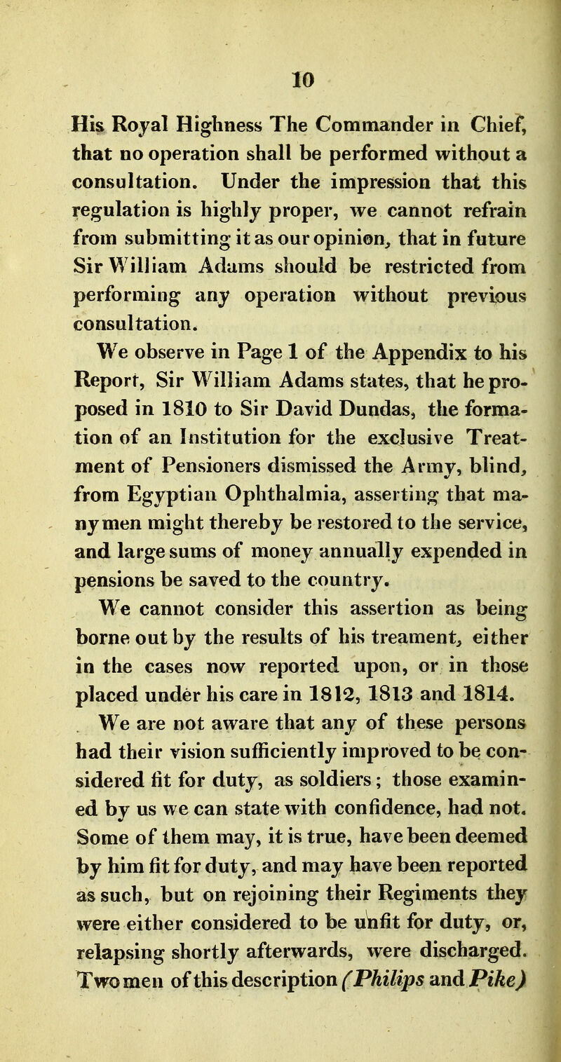 Hk Royal Highness The Commander in Chief, that no operation shall be performed without a consultation. Under the impression that this regulation is highly proper, we cannot refrain from submitting it as our opinion, that in future Sir William Adams should be restricted from performing any operation without previous consultation. We observe in Page 1 of the Appendix to his Report, Sir William Adams states, that he pro- posed in 1810 to Sir David Dundas, the forma- tion of an Institution for the exclusive Treat- ment of Pensioners dismissed the Army, blind, from Egyptian Ophthalmia, asserting that ma- ny men might thereby be restored to the service, and large sums of money annually expended in pensions be saved to the country. We cannot consider this assertion as being borne out by the results of his treament, either in the cases now reported upon, or in those placed under his care in 1812, 1813 and 1814. We are not aware that any of these persons had their vision sufficiently improved to be con- sidered lit for duty, as soldiers; those examin- ed by us we can state with confidence, had not. Some of them may, it is true, have been deemed by him fit for duty, and may have been reported as such, but on rejoining their Regiments they were either considered to be u^fit for duty, or, relapsing shortly afterwards, were discharged. Two men of this description ^P^i/ip^ 'and Pike)