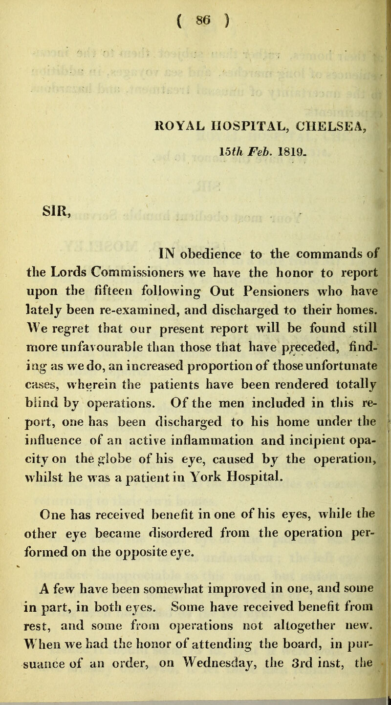 ROYAL HOSPITAL, CHELSEA, I5th Feb, 1819. SIR, IN obedience to the commands of the Lords Commissioners we have the honor to report upon the fifteen following Out Pensioners who have lately been re-examined, and discharged to their homes. We regret that our present report will be found still more unfavourable than those that have p;'eceded, find- ing as we do, an increased proportion of those unfortunate cases, wherein the patients have been rendered totally blind by operations. Of the men included in tliis re- port, one has been discharged to his home under the influence of an active inflammation and incipient opa- city on the globe of his eye, caused by the operation, whilst he was a patient in York Hospital. One has received benefit in one of his eyes, while the other eye became disordered from the operation per- formed on the opposite eye. A few have been somewhat improved in one, and some in part, in both eyes. Some have received benefit fj-om rest, and some from operations not altogether new. When we had the honor of attending the board, in pur- suance of an order, on Wednesday, the 3rd inst, the