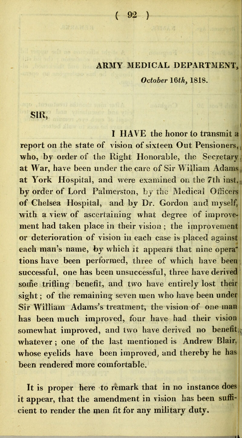 ARMY MEDICAL DEPARTMENT, ? October IQth, 1818. SIR, 1 HAVE the honor to transmit Hi report on the state of vision of sixteen Out Pensioners,! who, by order of the Right Honorable, the Secretary jj at War, have been under the care of Sir William Adams j|, at York Hospital, and were examined on the 7th inst,|| by order of Lord Palmerston, by the Medical OiBcers of Chelsea Hospital, and by Dr. Gordon and myself, with a view of ascertaining what degree of improve- ment had taken place in their vision ; the improvement! or deterioration of vision in each case is placed against each man's name, by which it appears that nine opera* tions have been performed, three of which have beent successful, one has been unsuccessful, three have derived [ jsoifie trifling benefit, and two have entirely lost their j sight; of the remaining seven men who have been under ; Sir William Adamses treatment, the vision of one man j has been much improved, four have had their vision somewhat improved, and two have derived no benefitjj whatever ; one of the last mentioned is Andrew Blair, i whose eyelids have been improved^ and thereby he has i been rendered more comfortable. It is proper here to remark that in no instance does| it appear, that the amendment in vision has been suffi- cient to render the ipen fit for any military duty. j