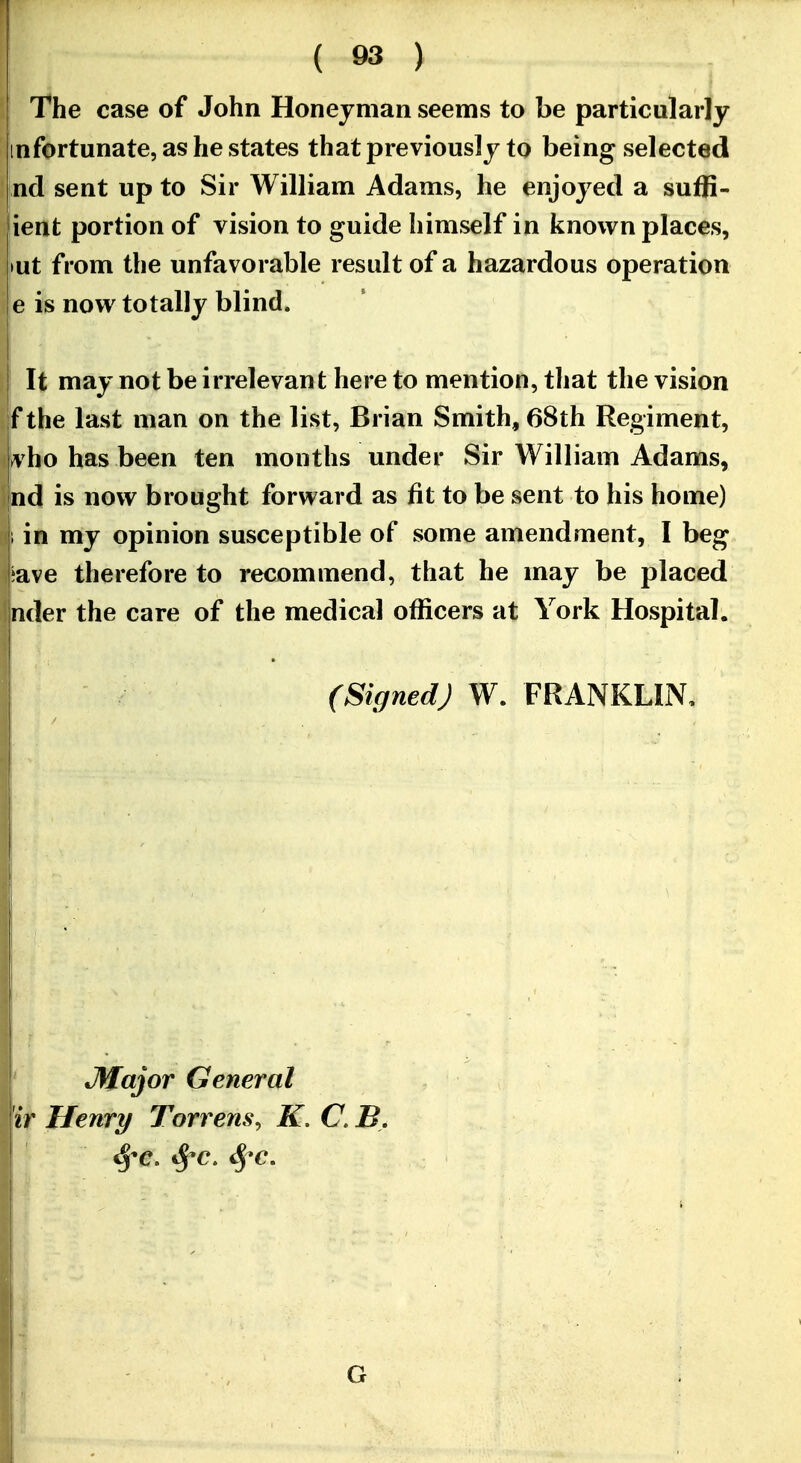 I T^he case of John Honejnian seems to be particularly [infortunate, as he states that previously to being selected jnd sent up to Sir William Adams, he enjoyed a suffi- ient portion of vision to guide himself in known places, »ut from the unfavorable result of a hazardous operation e is now totally blind. I It may not be irrelevant here to mention, that the vision f the last man on the list, Brian Smith, 68th Regiment, vho has been ten months under Sir William Adams, ind is now brought forward as fit to be sent to his home) 1 in my opinion susceptible of some amendment, I beg |;ave therefore to recommend, that he may be placed inder the care of the medical officers at York Hospital. (Signed) W. FRANKLIN, *Major General 'ir Henry Torrens, K, C. B, ^'C. S^c. S^-c, G