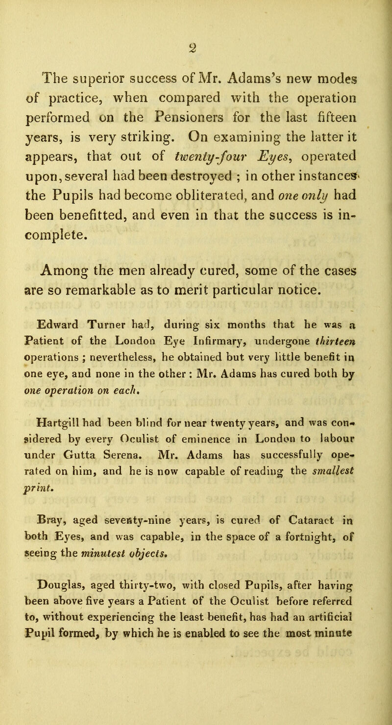 The superior success of Mr. Adams's new modes of practice, when compared with the operation performed on the Pensioners for the last fifteen years, is very striking. On examining the latter it appears, that out of twenty-four Eyes^ operated upon, several had been destroyed ; in other instances* the Pupils had become obliterated, and one only had been benefitted, and even in that the success is in- complete. Among the men already cured, some of the cases are so remarkable as to merit particular notice. Edward Turner had, during six months that he was a Patient of the London Eye Infirmary, undergone thirteen operations ; nevertheless, he obtained but very little benefit in one eye, and none in the other : Mr. Adams has cured both by one operation on each, Hartgill had been blind for near twenty years, and was con- sidered by every Oculist of eminence in London to labour under Gutta Serena, Mr. Adams has successfully ope- rated on him, and he is now capable of reading the smallest print. Bray, aged seveiaty-nine years, is cured of Cataract in both Eyes, and was capable, in the space of a fortnight, of seeing the minutest objects* Douglas, aged thirty-two, with closed Pupils, after having been above five years a Patient of the Oculist before referred to, without experiencing the least benefit, has had an artificial Pupil form.ed, by which he is enabled to see the most minute