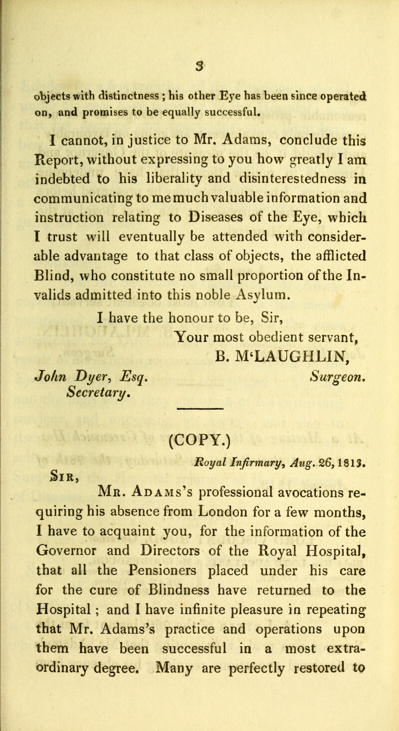 objects with distinctness ; his other Eye has been since operated on, and promises to be equally successful, I cannot, in justice to Mr. Adams, conclude this Report, without expressing to you how greatly I am indebted to his liberahty and disinterestedness in communicating to memuch valuable information and instruction relating to Diseases of the Eye, which I trust will eventually be attended with consider- able advantage to that class of objects, the afflicted Blind, who constitute no small proportion of the In- valids admitted into this noble Asylum. I have the honour to be. Sir, Your most obedient servant, B. MCLAUGHLIN, John Dyer^ Esq, Surgeon, Secretary, (COPY.) Royal Infirmary^ Aug. 26,1813. Sir, Mr. Adams's professional avocations re- quiring his absence from London for a few months, I have to acquaint you, for the information of the Governor and Directors of the Royal Hospital, that all the Pensioners placed under his care for the cure of Blindness have returned to the Hospital; and I have infinite pleasure in repeating that Mr. Adams's practice and operations upon them have been successful in a most extra- ordinary degree. Many are perfectly restored to