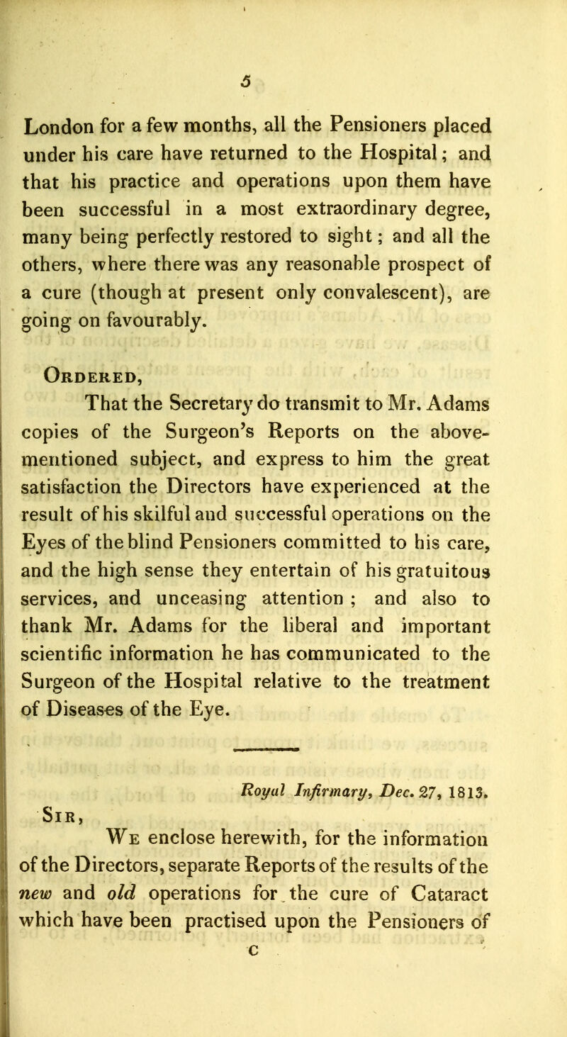 London for a few months, all the Pensioners placed under his care have returned to the Hospital; and that his practice and operations upon them have been successful in a most extraordinary degree, many being perfectly restored to sight; and all the others, where there was any reasonable prospect of a cure (though at present only convalescent), are going on favourably. Ordered, That the Secretary do transmit to Mr. Adams copies of the Surgeon's Reports on the above- mentioned subject, and express to him the great satisfaction the Directors have experienced at the result of his skilful and successful operations on the Eyes of the blind Pensioners committed to his care, and the high sense they entertain of his gratuitous services, and unceasing attention ; and also to thank Mr. Adams for the hberal and important scientific information he has communicated to the Surgeon of the Hospital relative to the treatment of Diseases of the Eye. Roi/al Infirmary, Dec, 9.7, 1813. Sir, We enclose herewith, for the information of the Directors, separate Reports of the results of the new and old operations for the cure of Cataract which have been practised upon the Pensioners of c