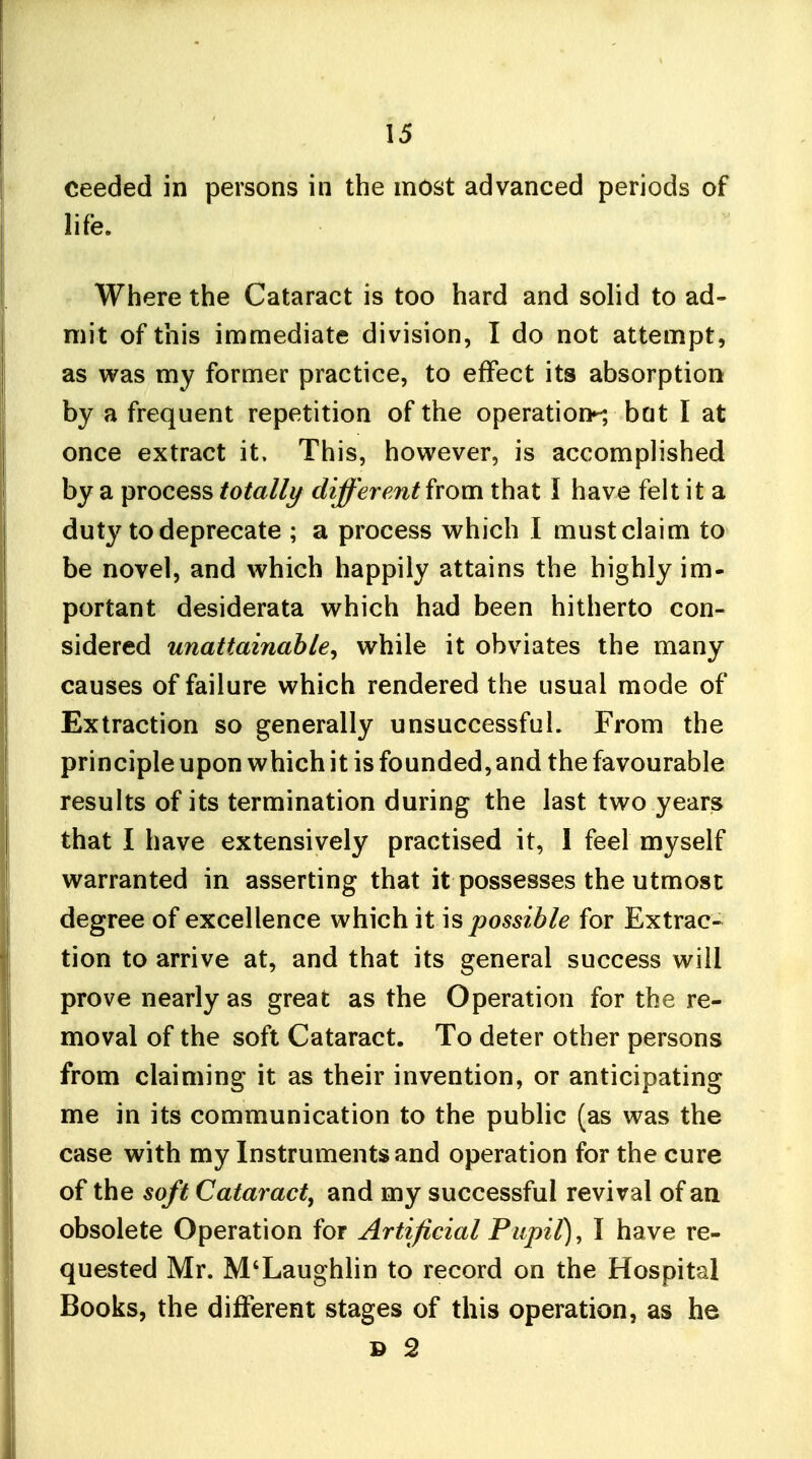 ceeded in persons in the most advanced periods of life. Where the Cataract is too hard and solid to ad- mit of this immediate division, I do not attempt, as was my former practice, to effect its absorption by a frequent repetition of the operation^ bat I at once extract it. This, however, is accomplished by a process totally different from that I have felt it a duty to deprecate ; a process which I must claim to be novel, and which happily attains the highly im- portant desiderata which had been hitherto con- sidered unattainable, while it obviates the many causes of failure which rendered the usual mode of Extraction so generally unsuccessful. From the principle upon which it is founded, and the favourable results of its termination during the last two years that I have extensively practised it, I feel myself warranted in asserting that it possesses the utmost degree of excellence which it \s possible for Extrac- tion to arrive at, and that its general success will prove nearly as great as the Operation for the re- moval of the soft Cataract. To deter other persons from claiming it as their invention, or anticipating me in its communication to the public (as was the case with my Instruments and operation for the cure of the soft Cataract, and my successful revival of an obsolete Operation for Artificial Pupil), I have re- quested Mr. M'Laughlin to record on the Hospital Books, the different stages of this operation, as he » 2