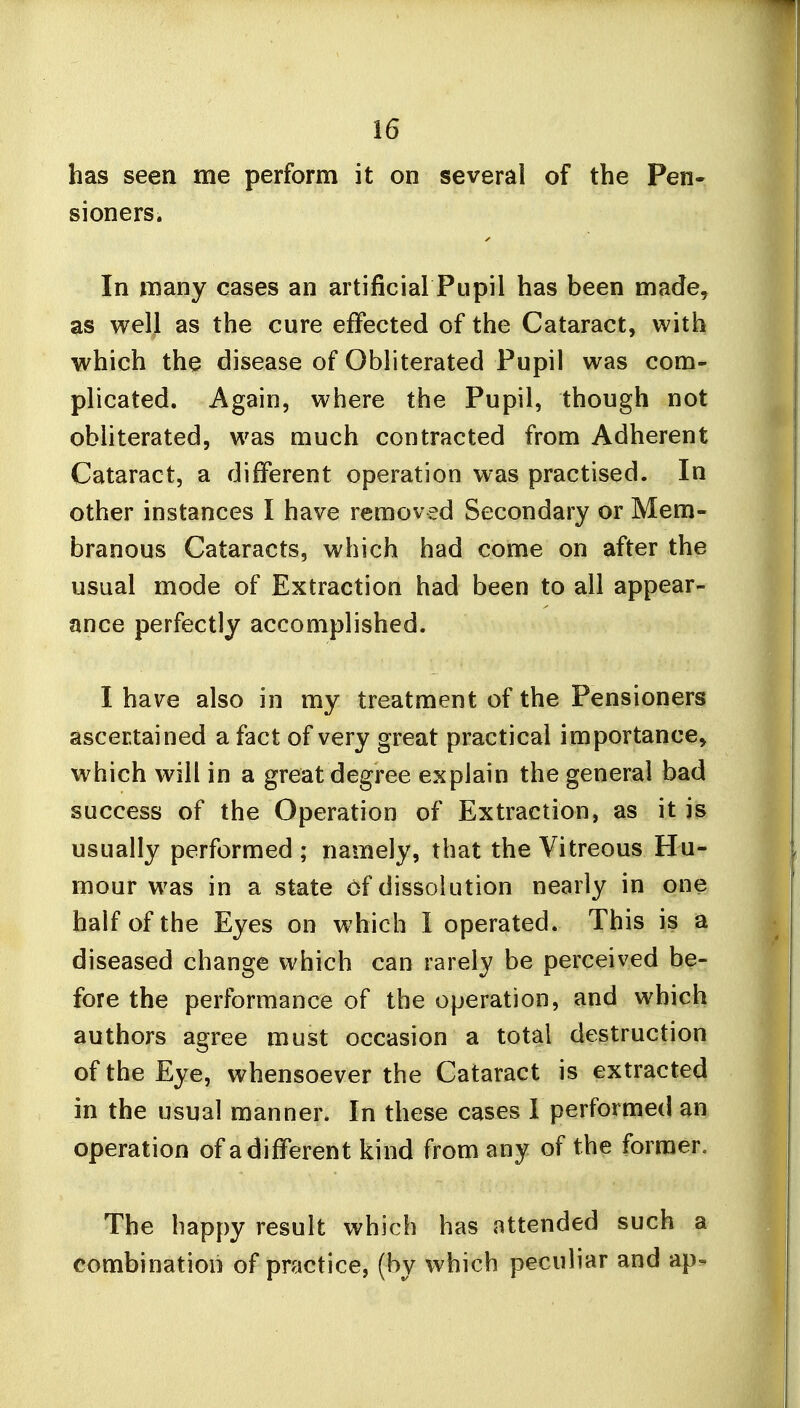 has seen me perform it on several of the Pen- sioners. In many cases an artificial Pupil has been made, as well as the cure effected of the Cataract, with which the disease of Obliterated Pupil was com- plicated. Again, where the Pupil, though not obliterated, was much contracted from Adherent Cataract, a different operation was practised. In other instances I have removed Secondary or Mem- branous Cataracts, which had come on after the usual mode of Extraction had been to all appear- ance perfectly accomplished. I have also in my treatment of the Pensioners ascertained a fact of very great practical importance, which will in a great degree explain the general bad success of the Operation of Extraction, as it is usually performed ; namely, that the Vitreous Hu- mour was in a state Of dissolution nearly in one half of the Eyes on which I operated. This is a diseased change which can rarely be perceived be- fore the performance of the operation, and which authors agree must occasion a total destruction of the Eye, whensoever the Cataract is extracted in the usual manner. In these cases I performed an operation of a different kind from any of the former. The happy result which has attended such a combination of practice, (by which peculiar and ap^