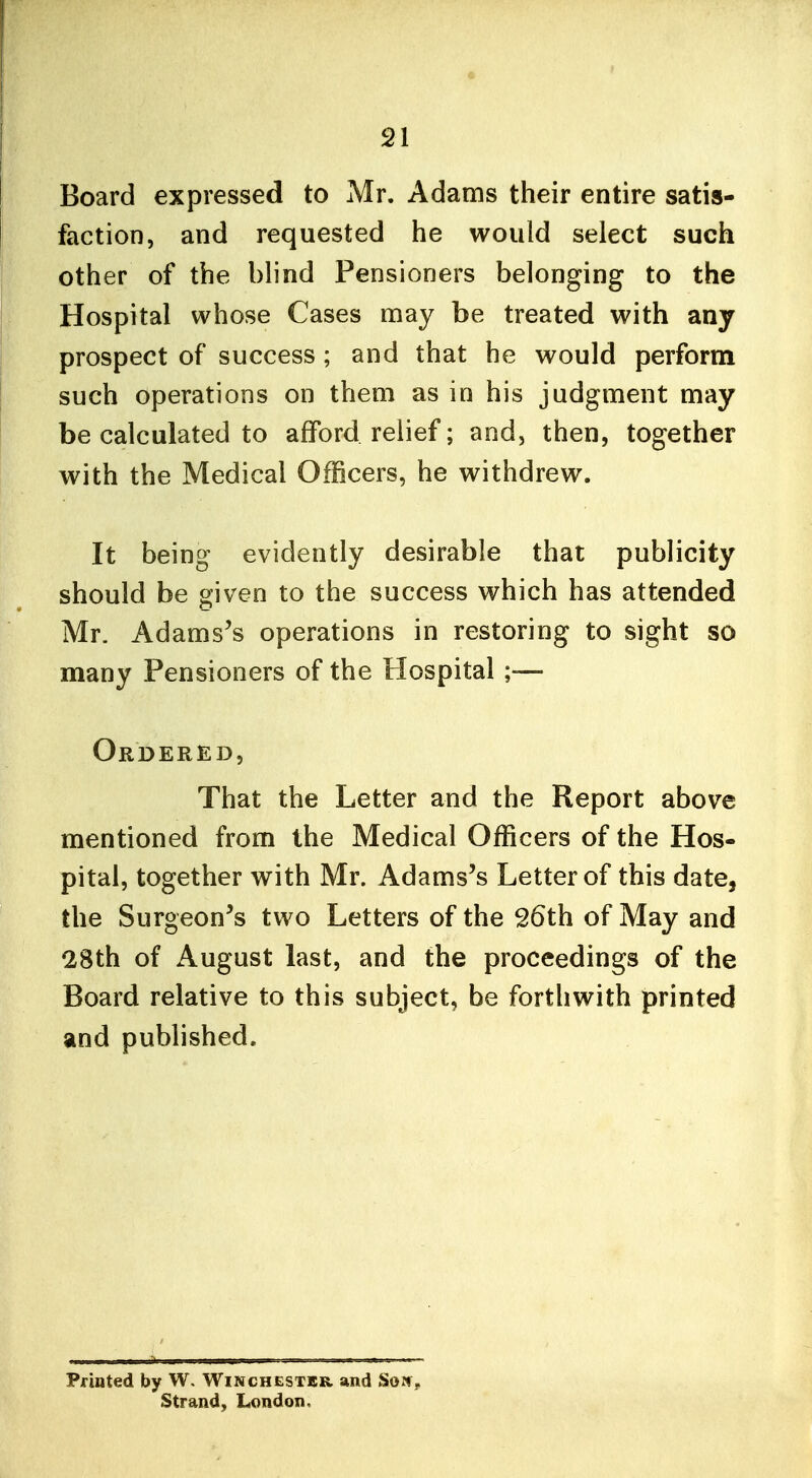 Board expressed to Mr. Adams their entire satis- faction, and requested he would select such other of the blind Pensioners belonging to the Hospital whose Cases may be treated with any prospect of success ; and that he would perform such operations on them as in his judgment may be calculated to afford relief; and, then, together with the Medical Officers, he withdrew. It being evidently desirable that publicity should be given to the success which has attended Mr. Adamses operations in restoring to sight so many Pensioners of the Hospital ;— Ordered, That the Letter and the Report above mentioned from the Medical Officers of the Hos- pital, together with Mr. Adams's Letter of this date, the Surgeon's two Letters of the 26th of May and 28th of August last, and the proceedings of the Board relative to this subject, be forthwith printed and published. Printed by W. Winchester and So?!, Strand, London.