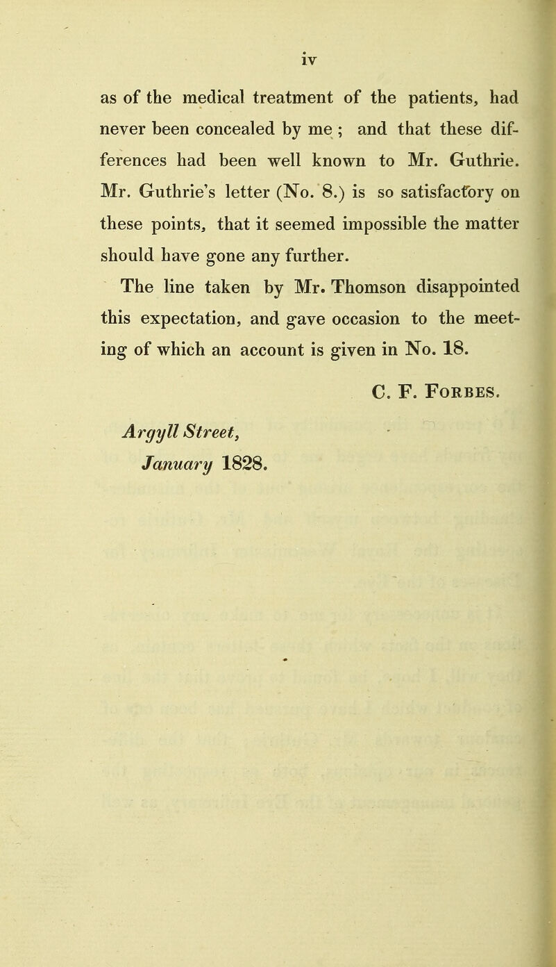 as of the medical treatment of the patients, had never been concealed by me ; and that these dif- ferences had been well known to Mr. Guthrie. Mr. Guthrie's letter (No. 8.) is so satisfactory on these points, that it seemed impossible the matter should have gone any further. The line taken by Mr. Thomson disappointed this expectation, and gave occasion to the meet- ing of which an account is given in No. 18. C. F. Forbes. Argyll Streety January 1828.