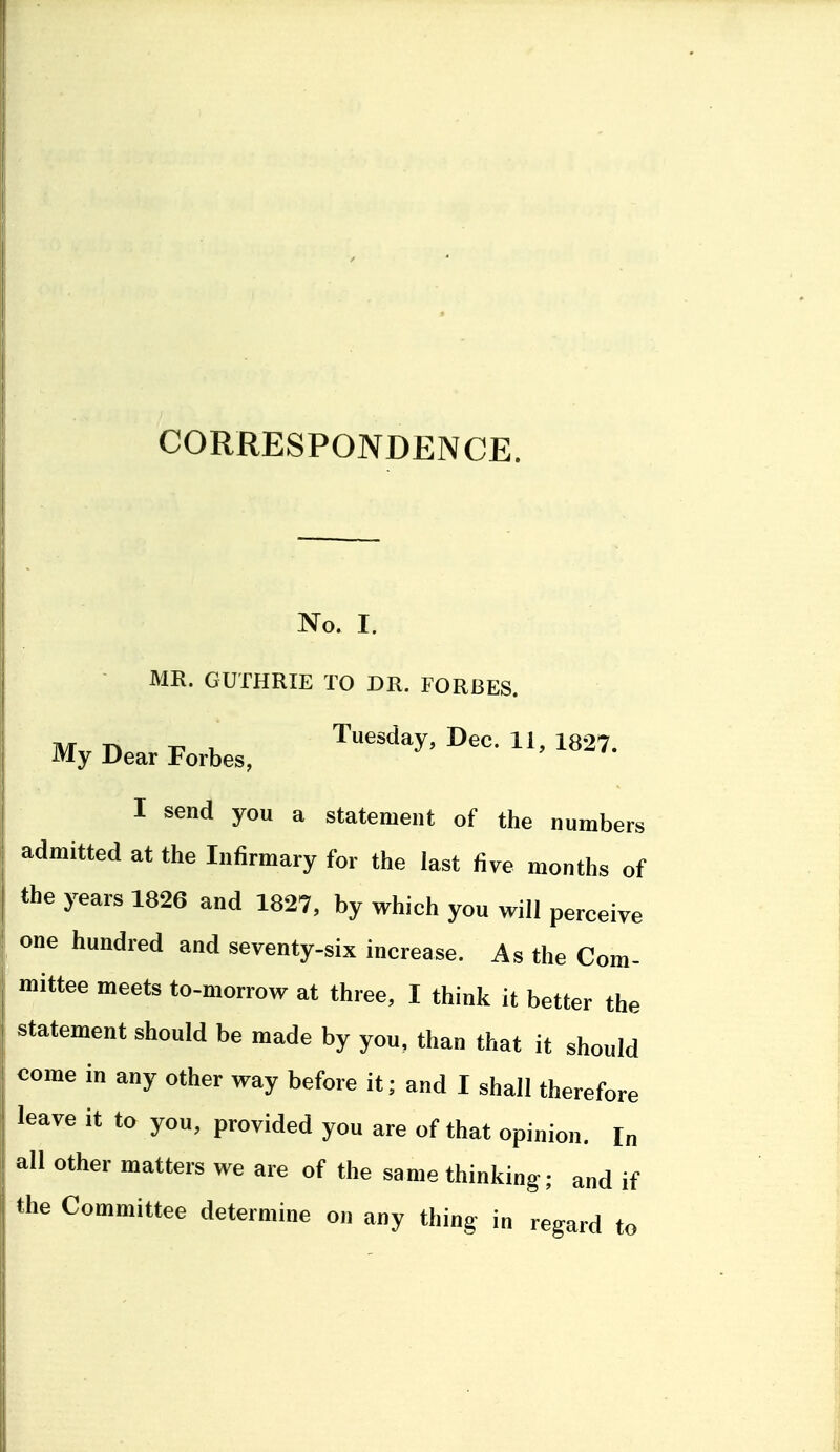 CORRESPONDENCE. No. I. MR. GUTHRIE TO DR. FORBES. My Dear Forbes, Tuesday, Dec. 11, 1827. I send you a statement of the numbers admitted at the Infirmary for the last five months of the years 1826 and 1827, by which you will perceive one hundred and seventy-six increase. As the Com- mittee meets to-morrow at three, I think it better the statement should be made by you, than that it should come in any other way before it; and I shall therefore leave it to you, provided you are of that opinion. In all other matters we are of the same thinking; and if Uie Committee determine on any thing in regard to