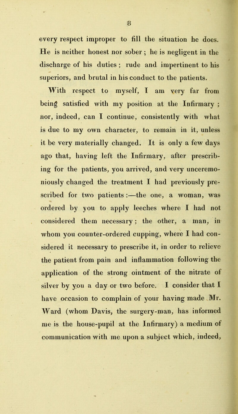 every respect improper to fill the situation he does. He is neither honest nor sober ; he is negligent in the discharge of his duties ; rude and impertinent to his superiors, and brutal in his conduct to the patients. With respect to myself, I am very far from being satisfied with my position at the Infirmary ; nor, indeed, can I continue, consistently with what is due to my own character, to remain in it, unless it be very materially changed. It is only a few days ago that, having left the Infirmary, after prescrib- ing for the patients, you arrived, and very unceremo- niously changed the treatment I had previously pre- scribed for two patients :—the one, a woman, was ordered by you to apply leeches where I had not considered them necessary; the other, a man, in whom you counter-ordered cupping, where I had con- sidered it necessary to prescribe it, in order to relieve the patient from pain and inflammation following the application of the strong ointment of the nitrate of silver by you a day or two before. I consider that I have occasion to complain of your having made Mr. Ward (whom Davis, the surgery-man, has informed me is the house-pupil at the Infirmary) a medium of communication with me upon a subject which, indeed.