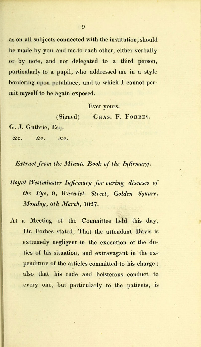 as on all subjects connected with the institution, should be made by you and me. to each other, either verbally or by note, and not delegated to a third person, particularly to a pupil, who addressed me in a style bordering upon petulance, and to which I cannot per- mit myself to be again exposed. Ever yours, (Signed) Chas. F. Forbes. G. J. Guthrie, Esq. &c. &c. &c. Extract from the Minute Book of the Infirmary. Royal Westminster Infirmary for curing diseases of the Eye, 9, Warwick Street, Golden Square. Monday, 5th March, 1827. At a Meeting of the Committee held this day, Dr. Forbes stated. That the attendant Davis is extremely negligent in the execution of the du- ties of his situation, and extravagant in the ex- penditure of the articles committed to his charge ; also that his rude and boisterous conduct to every one, but particularly to the patients, is