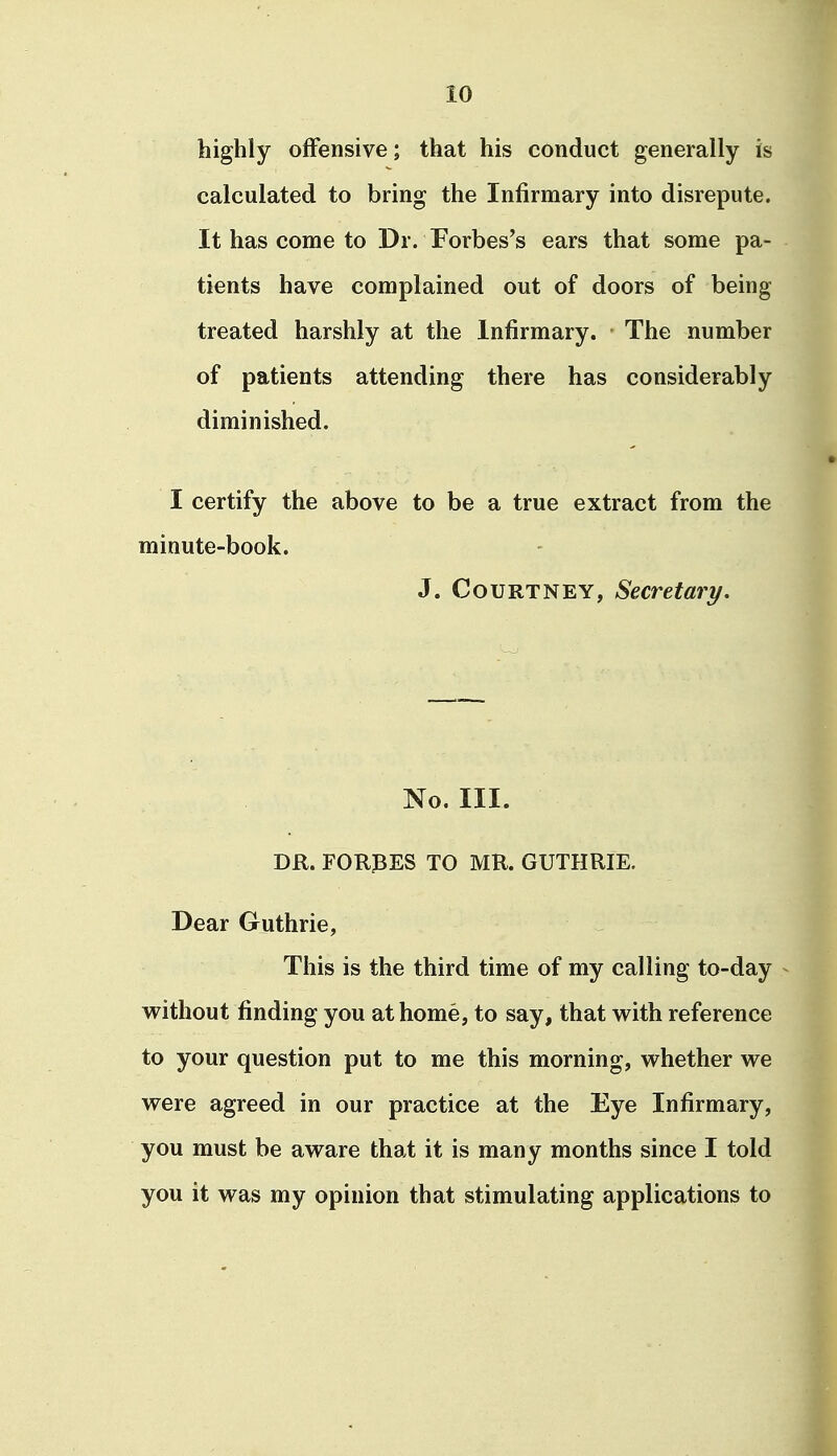 highly offensive; that his conduct generally is calculated to bring the Infirmary into disrepute. It has come to Dr. Forbes's ears that some pa- tients have complained out of doors of being treated harshly at the Infirmary. The number of patients attending there has considerably diminished. I certify the above to be a true extract from the minute-book. J. Courtney, Secretary. No. III. DR. FORCES TO MR. GUTHRIE. Dear Guthrie, This is the third time of my calling to-day vrithout finding you at home, to say, that with reference to your question put to me this morning, whether we were agreed in our practice at the Eye Infirmary, you must be aware that it is many months since I told you it was my opinion that stimulating applications to