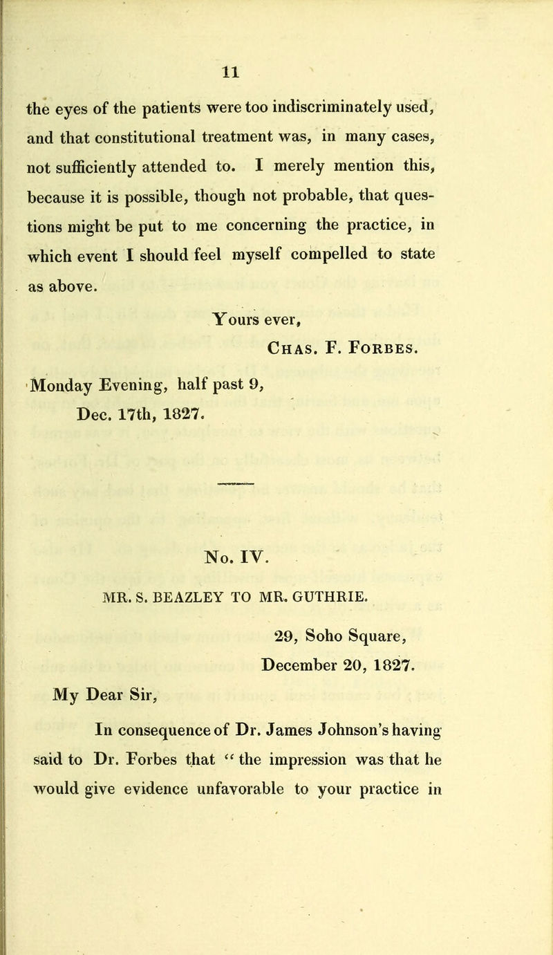 the eyes of the patients were too indiscriminately used, and that constitutional treatment was, in many cases, not sufficiently attended to. I merely mention this, because it is possible, though not probable, that ques- tions might be put to me concerning the practice, in which event I should feel myself compelled to state as above. Yours ever, Chas. F. Forbes. Monday Evening, half past 9, Dec. 17th, 1827. No. IV. . ^ MR. S. BEAZLEY TO MR. GUTHRIE. 29, Soho Square, December 20, 1827. My Dear Sir, In consequence of Dr. James Johnson's having said to Dr. Forbes that  the impression was that he would give evidence unfavorable to your practice in