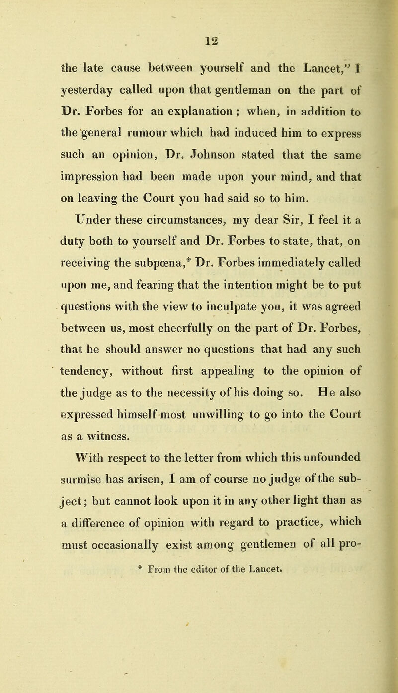 the late cause between yourself and the Lancet,'^ I yesterday called upon that gentleman on the part of Dr. Forbes for an explanation ; when, in addition to the general rumour which had induced him to express such an opinion, Dr. Johnson stated that the same impression had been made upon your mind, and that on leaving the Court you had said so to him. Under these circumstances, my dear Sir, I feel it a duty both to yourself and Dr. Forbes to state, that, on receiving the subpoena,* Dr. Forbes immediately called upon me, and fearing that the intention might be to put questions with the view to inculpate you, it was agreed between us, most cheerfully on the part of Dr. Forbes, that he should answer no questions that had any such tendency, without first appealing to the opinion of the judge as to the necessity of his doing so. He also expressed himself most unwilling to go into the Court as a witness. With respect to the letter from which this unfounded surmise has arisen, I am of course no judge of the sub- ject; but cannot look upon it in any other light than as a difference of opinion with regard to practice, which must occasionally exist among gentlemen of all pro- * From the editor of the Lancet.