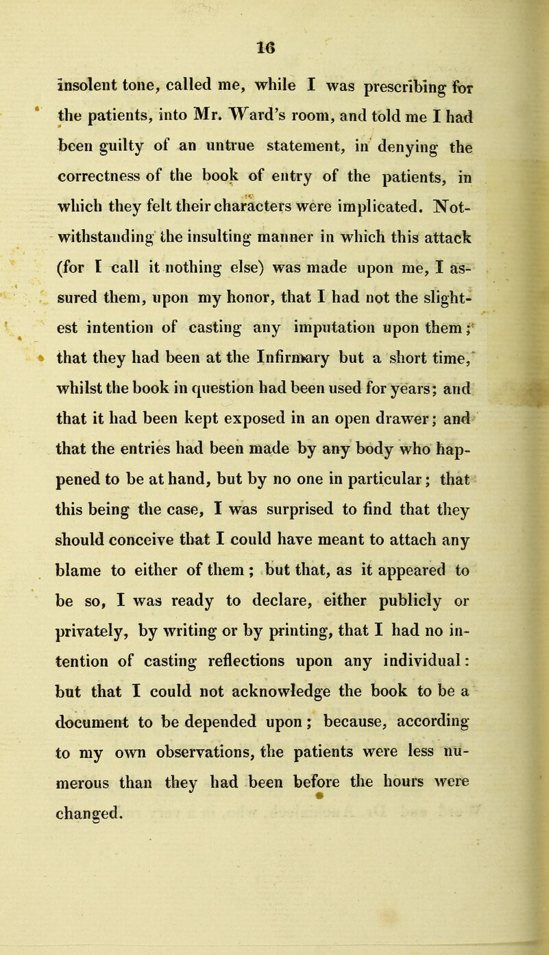 insolent tone, called me, while I was prescribing for the patients, into Mr. Ward's room, and told me I had Jbeen guilty of an untrue statement, in denying the correctness of the book of entry of the patients, in which they felt their characters were implicated. Not- withstanding the insulting manner in which this attack (for I call it nothing else) was made upon me, I as- sured them, upon my honor, that I had not the slight- est intention of casting any imputation upon them ^ that they had been at the Infirnmry but a short time, whilst the book in question had been used for years; and that it had been kept exposed in an open drawer; and that the entries had been made by any body who hap- pened to be at hand, but by no one in particular; that this being the case, I was surprised to find that they should conceive that I could have meant to attach any blame to either of them ; but that, as it appeared to be so, I was ready to declare, either publicly or privately, by writing or by printing, that I had no in- tention of casting reflections upon any individual: but that I could not acknowledge the book to b6 a document to be depended upon; because, according to my o^vn observations, the patients were less nu- merous than they had been before the hours were changed.