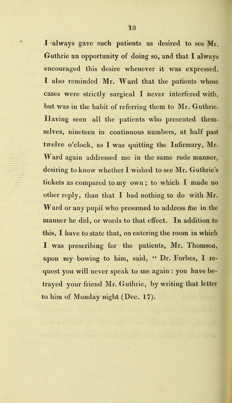I always gave such patients as desired to see Mr. Guthrie an opportunity of doing so, and that I always encouraged this desire whenever it was expressed. I also reminded Mr. Ward that the patients whose cases were strictly surgical I never interfered with, but was in the habit of referring them to Mr. Guthrie. Having seen ail the patients who presented them- selves, nineteen in continuous numbers, at half past twelve o'clock, as I was quitting the Infirmary, Mr. Ward again addressed me in the same rude manner, desiring to know whether I wished to see Mr. Guthrie's tickets as compared to my own ; to which I made no other reply, than that I had nothing to do with Mr. Ward or any pupil who presumed to address ftie in the manner he did, or words to that effect. In addition to this, I have to state that, on entering the room in which I was prescribing for the patients, Mr. Thomson, upon my bowing to him, said, Dr. Forbes, I re- quest you will never speak to me again : you have be- trayed your friend Mr. Guthrie, by writing that letter to him of Monday night (Dec. 17).