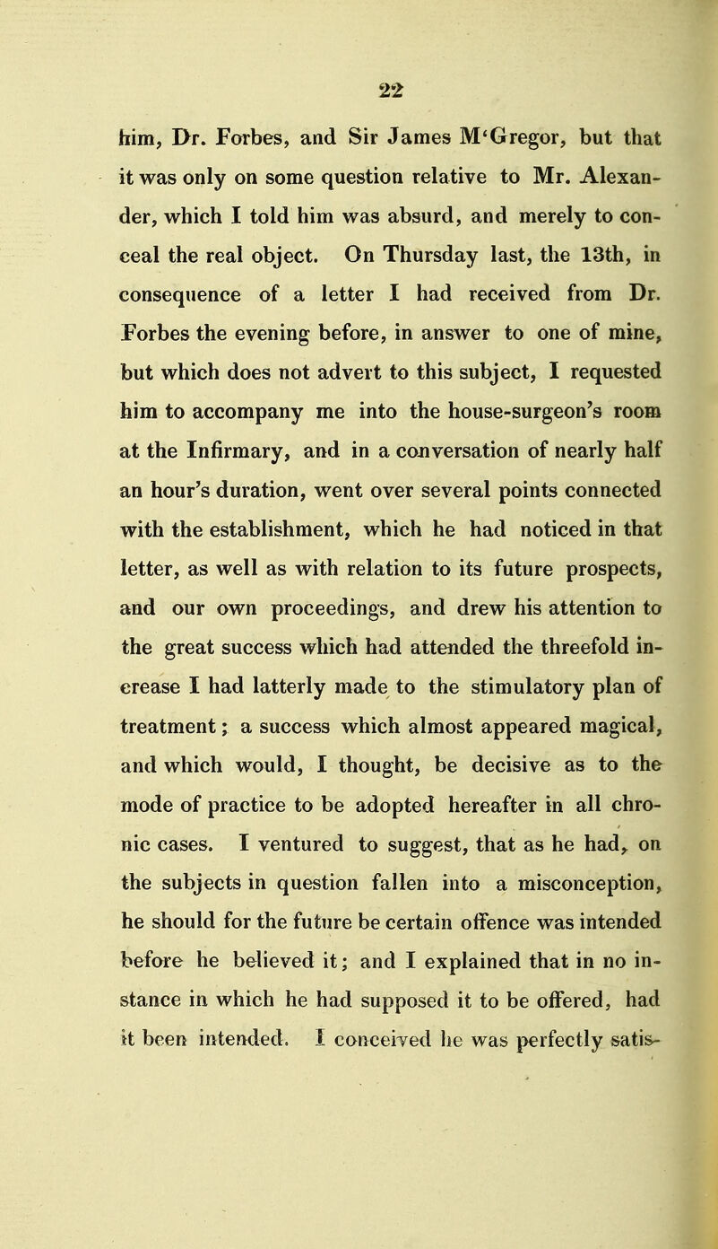 him, I>r. Forbes, and Sir James M'Gregor, but that it was only on some question relative to Mr. Alexan- der, which I told him was absurd, and merely to con- ceal the real object. On Thursday last, the 13th, in consequence of a letter I had received from Dr. Forbes the evening before, in answer to one of mine, but which does not advert to this subject, I requested him to accompany me into the house-surgeon's room at the Infirmary, and in a conversation of nearly half an hour's duration, went over several points connected with the establishment, which he had noticed in that letter, as well as with relation to its future prospects, and our own proceedings, and drew his attention to the great success which had attended the threefold in- crease I had latterly made to the stimulatory plan of treatment; a success which almost appeared magical, and which would, I thought, be decisive as to the mode of practice to be adopted hereafter in all chro- nic cases. I ventured to suggest, that as he had,^ on the subjects in question fallen into a misconception, he should for the future be certain offence was intended before he believed it; and I explained that in no in- stance in which he had supposed it to be offered, had it been intended. I conceited he was perfectly satis-