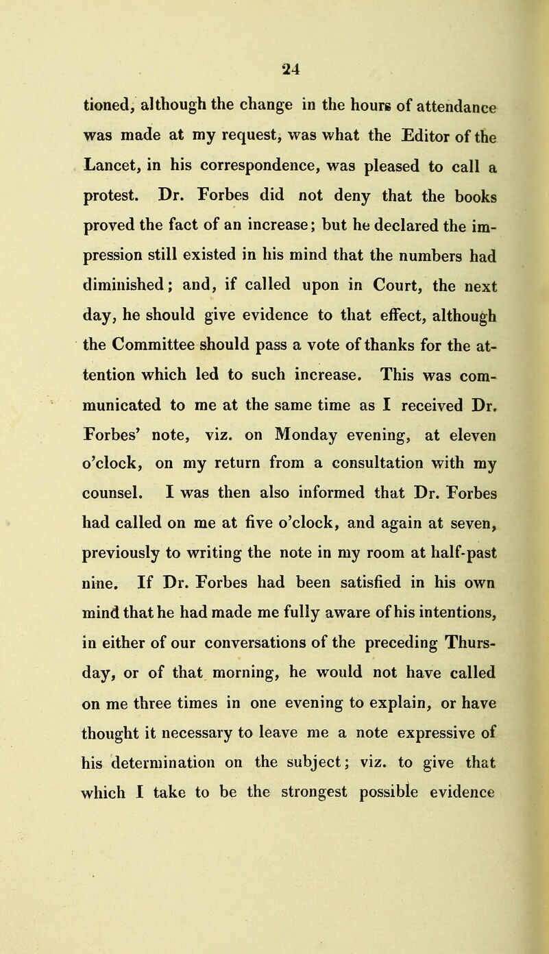 tioned, although the change in the hours of attendance was made at my request, was what the Editor of the Lancet, in his correspondence, was pleased to call a protest. Dr. Forbes did not deny that the books proved the fact of an increase; but he declared the im- pression still existed in his mind that the numbers had diminished; and, if called upon in Court, the next day, he should give evidence to that effect, although the Committee should pass a vote of thanks for the at- tention which led to such increase. This was com- municated to me at the same time as I received Dr. Forbes' note, viz. on Monday evening, at eleven o'clock, on my return from a consultation with my counsel. I was then also informed that Dr. Forbes had called on me at five o'clock, and again at seven, previously to writing the note in my room at half-past nine. If Dr. Forbes had been satisfied in his own mind that he had made me fully aware of his intentions, in either of our conversations of the preceding Thurs- day, or of that morning, he would not have called on me three times in one evening to explain, or have thought it necessary to leave me a note expressive of his determination on the subject; viz. to give that which I take to be the strongest possible evidence