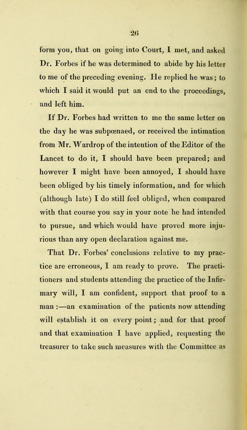 form you, that on going into Court, I met, and asked Dr. Forbes if he was determined to abide by his letter to me of the preceding evening. He replied he was; to which I said it would put an end to the proceedings, and l«ft him. If Dr. Forbes had written to me the same letter on the day he was subpoenaed, or received the intimation from Mr. Wardrop of the intention of the Editor of the Lancet to do it, I should have been prepared; and however I might have been annoyed, I should have been obliged by his timely information, and for which (although late) I do still feel obliged, when compared with that course you say in your note he had intended to pursue, and which would have proved more inju- rious than any open declaration against me. That Dr. Forbes' conclusions relative to my prac- tice are erroneous, I am ready to prove. The practi- tioners and students attending the practice of the Infir- mary will, I am confident, support that proof to a man :—an examination of the patients now attending will establish it on every point; and for that proof and that examination I have applied, requesting the treasurer to take such measures with the Committee as