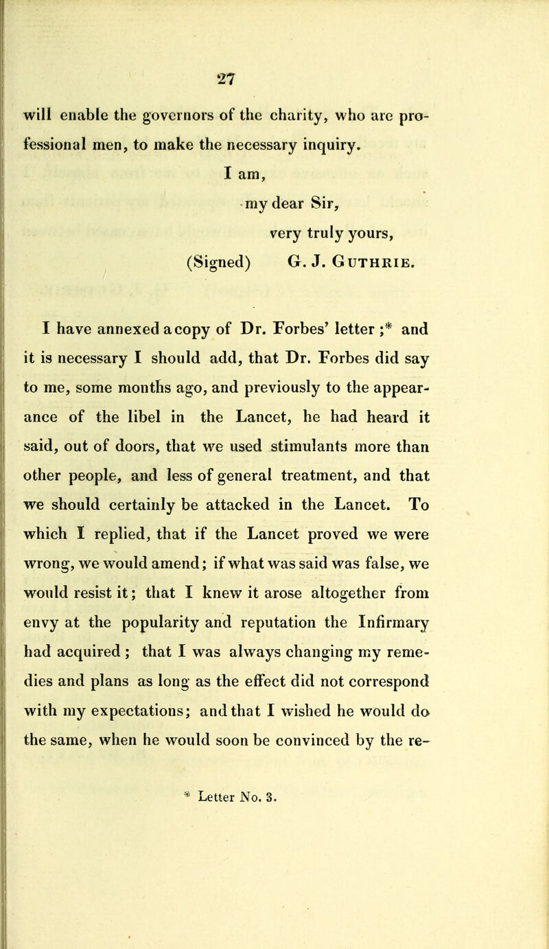 will enable the governors of the charity, who are pro- fessional men, to make the necessary inquiry. I am, my dear Sir, very truly yours, (Signed) G.J.Guthrie. I have annexed a copy of Dr. Forbes' letter ;* and it is necessary I should add, that Dr. Forbes did say to me, some months ago, and previously to the appear- ance of the libel in the Lancet, he had heard it said, out of doors, that we used stimulants more than other people, and less of general treatment, and that we should certainly be attacked in the Lancet. To which I replied, that if the Lancet proved we were wrong, we would amend; if what was said was false, we would resist it; that I knew it arose altogether from envy at the popularity and reputation the Infirmary bad acquired ; that I was always changing my reme- dies and plans as long as the effect did not correspond with my expectations; and that I wished he would do the same, when he would soon be convinced by the re- * Letter No. 3.