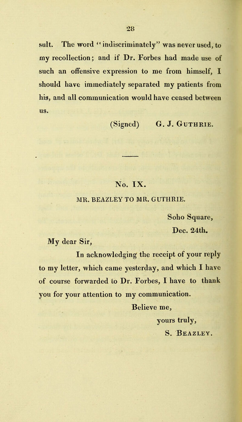 suit. The word indiscriminately was never used, to my recollection; and if Dr. Forbes had made use of such an offensive expression to me from himself, I should have immediately separated my patients from his, and all communication would have ceased between us. (Signed) G. J. Guthrie. No. IX. MR. BEAZLEY TO MR. GUTHRIE. Soho Square, Dec. 24th. My dear Sir, In acknowledging the receipt of your reply to my letter, which came yesterday, and which I have of course forwarded to Dr. Forbes, I have to thank you for your attention to my communication. Believe me, yours truly, S. Beazley.