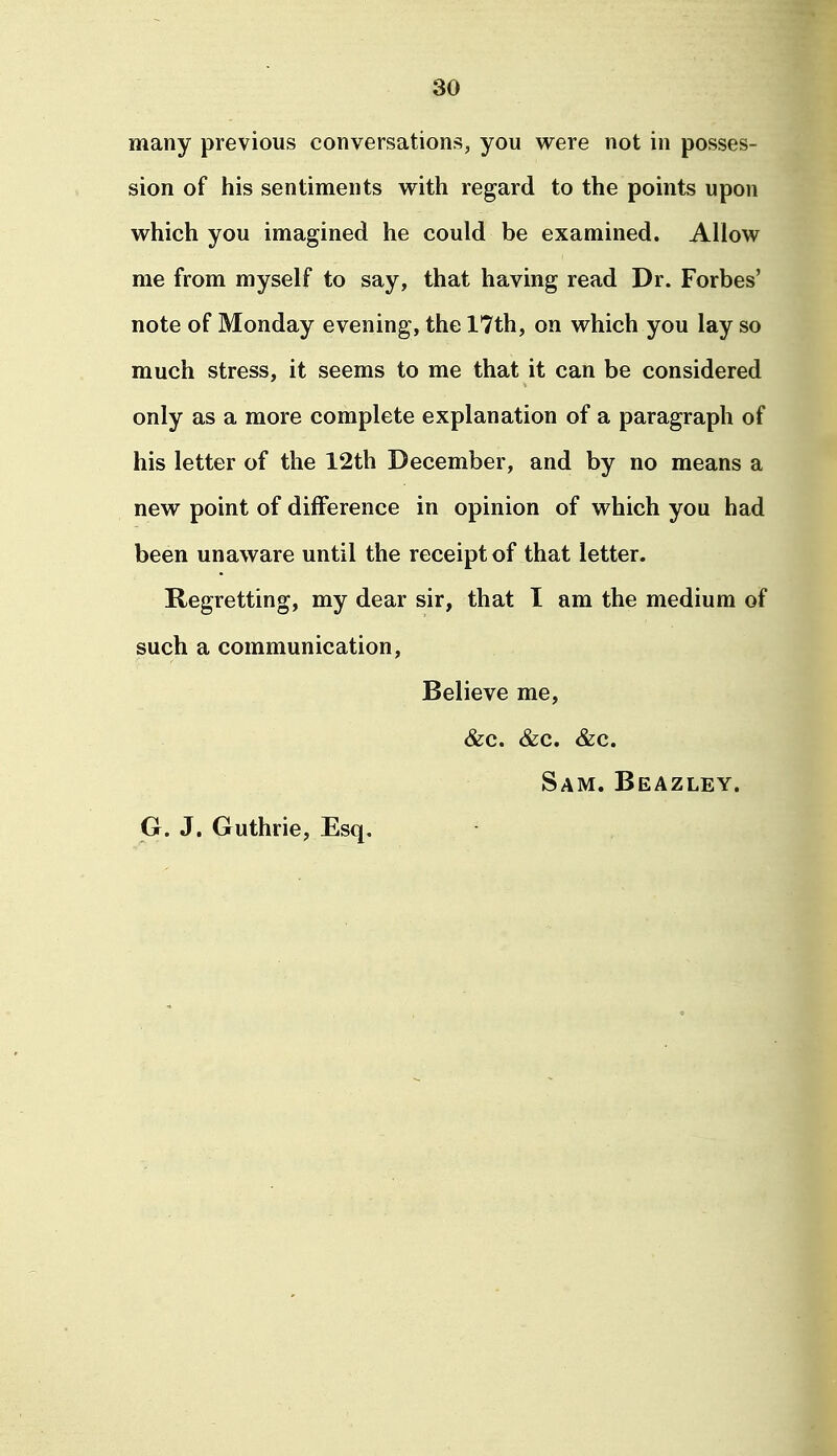 many previous conversations, you were not in posses- sion of his sentiments with regard to the points upon which you imagined he could be examined. Allow me from myself to say, that having read Dr. Forbes' note of Monday evening, the 17th, on which you lay so much stress, it seems to me that it can be considered only as a more complete explanation of a paragraph of his letter of the 12th December, and by no means a new point of difference in opinion of which you had been unaware until the receipt of that letter. Regretting, my dear sir, that I am the medium of such a communication, Believe me, &c. &c. &c. Sam. Beazley. G. J. Guthrie, Esq,
