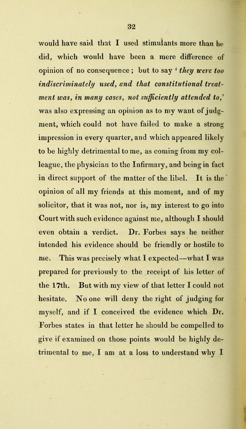 would have said that I used stimulants more than he did, which would have been a mere difference of opinion of no consequence; but to say ' they were too indiscriminately used, and that constitutional treat- ment was, in many cases, not sufficiently attended to,^ was also expressing an opinion as to my want of judg- ment, which could not have failed to make a strong impression in every quarter, and which appeared likely to be highly detrimental to me, as coming from my col- league, the physician to the Infirmary, and being in fact in direct support of the matter of the libel. It is the opinion of all my friends at this moment, and of my solicitor, that it was not, nor is, my interest to go into Court with such evidence against me, although I should even obtain a verdict. Dr. Forbes says he neither intended his evidence should be friendly or hostile to me. This was precisely what I expected—what I was prepared for previously to the receipt of his letter of the 17th. But with my view of that letter I could not hesitate. No one will deny the right of judging for myself, and if I conceived the evidence which Dr. Forbes states in that letter he should be compelled to give if examined on those points would be highly de- trimental to me, I am at a loss to understand why I