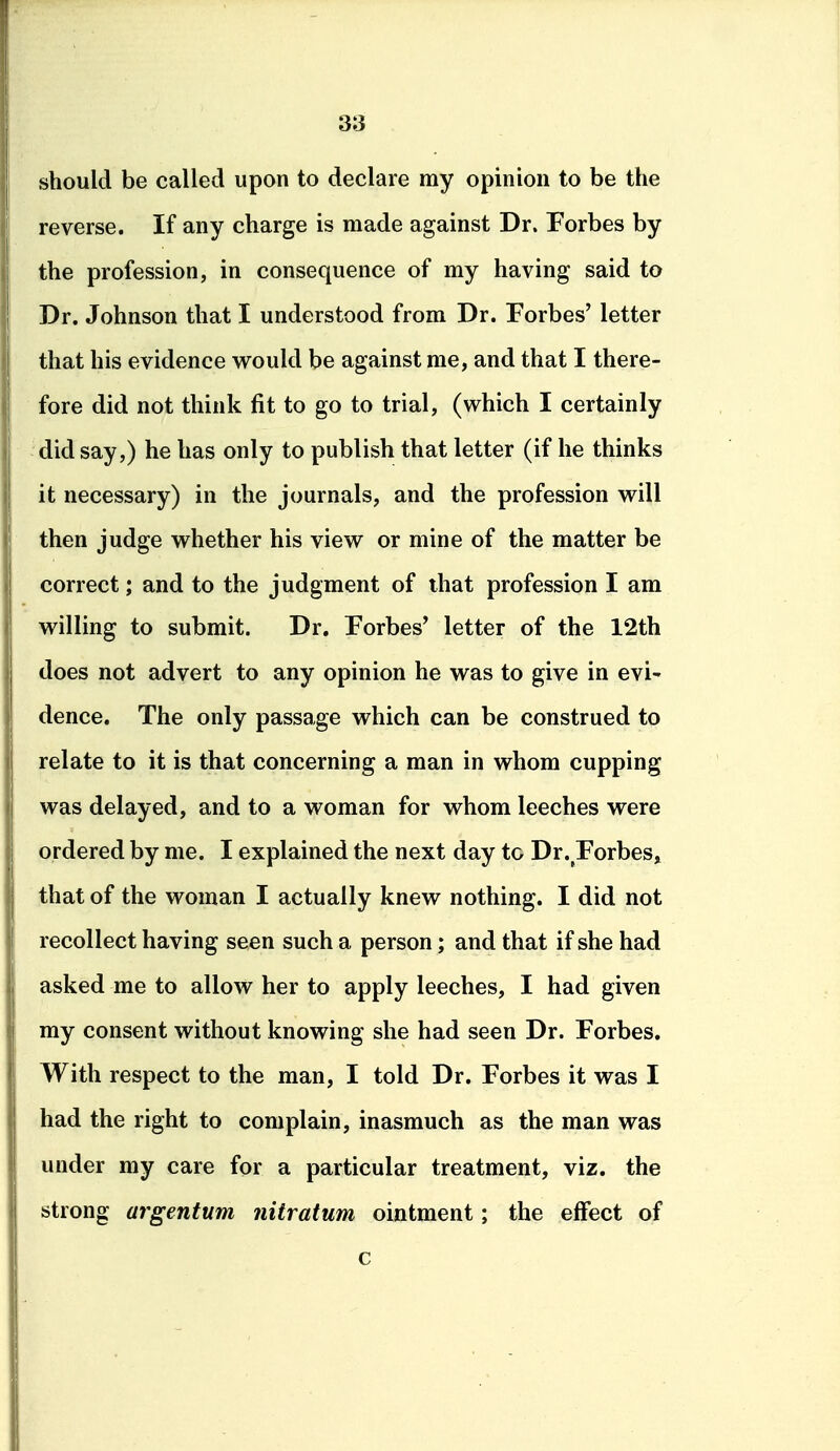 should be called upon to declare my opinion to be the reverse. If any charge is made against Dr. Forbes by the profession, in consequence of my having said to Dr. Johnson that I understood from Dr. Forbes' letter that his evidence would be against me, and that I there- fore did not think fit to go to trial, (which I certainly did say,) he has only to publish that letter (if he thinks it necessary) in the journals, and the profession will then judge whether his view or mine of the matter be correct; and to the judgment of that profession I am willing to submit. Dr. Forbes' letter of the 12th does not advert to any opinion he was to give in evi- dence. The only passage which can be construed to relate to it is that concerning a man in whom cupping was delayed, and to a woman for whom leeches were ordered by me. I explained the next day to Dr. Forbes, that of the woman I actually knew nothing. I did not recollect having seen such a person; and that if she had asked me to allow her to apply leeches, I had given my consent without knowing she had seen Dr. Forbes. With respect to the man, I told Dr. Forbes it was I had the right to complain, inasmuch as the man was under my care for a particular treatment, viz. the strong argentum nitratum ointment; the effect of c