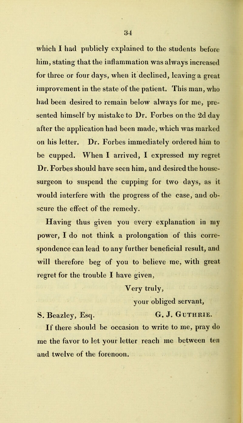 which I had publicly explained to the students before him, stating- that the inflammation was always increased for three or four days, when it declined, leaving a great improvement in the state of the patient. This man, who bad been desired to remain below always for me, pre- sented himself by mistake to Dr. Forbes on the 2d day after the application had been made, which was marked on his letter. Dr. Forbes immediately ordered him to be cupped. When I arrived, I expressed my regret Dr. Forbes should have seen him, and desired the house- surgeon to suspend the cupping for two days, as it would interfere with the progress of the case, and ob- scure the effect of the remedy. Having thus given you every explanation in my power, I do not think a prolongation of this corre- spondence can lead to any further beneficial result, and will therefore beg of you to believe me, with great regret for the trouble I have given, Very truly, your obliged servant, S. Beazley, Esq. G. J. Guthrie. If there should be occasion to write to me, pray do me the favor to let your letter reach me between ten and twelve of the forenoon.