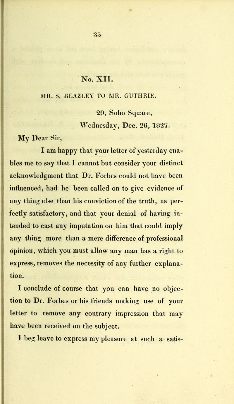 No. XII. MR. S. BEAZLEY TO MR. GUTHRIE. 29, Sobo Square, Wednesday, Dec. 26, 1827. My Dear Sir, I am happy that your letter of yesterday ena- bles me to say that I cannot but consider your distinct acknowledgment that Dr. Forbes could not have been influenced, had he been called on to give evidence of any thing else than his conviction of the truth, as per- fectly satisfactory, and that your denial of having in- tended to cast any imputation on him that could imply any thing more than a mere difference of professional opinion, which you must allow any man has a right to express, removes the necessity of any further explana- tion. I conclude of course that you can have no objec- tion to Dr. Forbes or his friends making use of your letter to remove any contrary impression that may have been received on the subject. I beg leave to express my pleasure at such a satis-