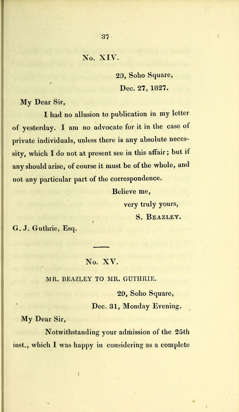 No. XIV. 20, Soho Square, Dec. 27, 1827. My Dear Sir, I had no allusion to publication in my letter of yesterday. I am no advocate for it in the case of private individuals, unless there is any absolute neces- sity, which I do not at present see in this affair; but if any should arise, of course it must be of the whole, and not any particular part of the correspondence. Believe me, very truly yours, S. Beazley. G. J. Guthrie, Esq. No. XV. MR. BEAZLEY TO MR. GUTHRIE. 29, Soho Square, Dec. 31, Monday Evening. My Dear Sir, Notwithstanding your admission of the 25th inst., which I was happy in considering as a complete