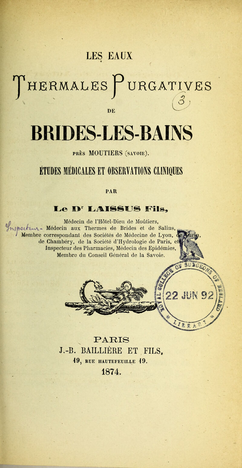 LES EAUX T HERMALES TURGATIVES S DE BRIDES-LES-BAINS PRÈS MOUTIERS (sAVoiii). ÉTDDES MÉDICALES ET OBSERVATIONS CLINIQUES PAR n Médecin de l'Hôlel-Dieu de Moûtiers, yKiJfjoc/nwt- Médecin aux Thermes de Brides et de Sal / Membre corresnondant des Sociétés de Médecine de Lv( Médecin de l'Hôlel-Dieu de Moûtiers, lins, Membre correspondant des Sociétés de Médecine de Lyon, de Ghambéry, de la Société d'Hydrologie de Paris, et^ Inspecteur des Pharmacies, Médecin des Epidémies, Membre du Conseil Général de la Savoie. J.-B. BAILLIÊRE Eï FILS, ^9, RUE HAUTEFEUILLE ^9. 1874.