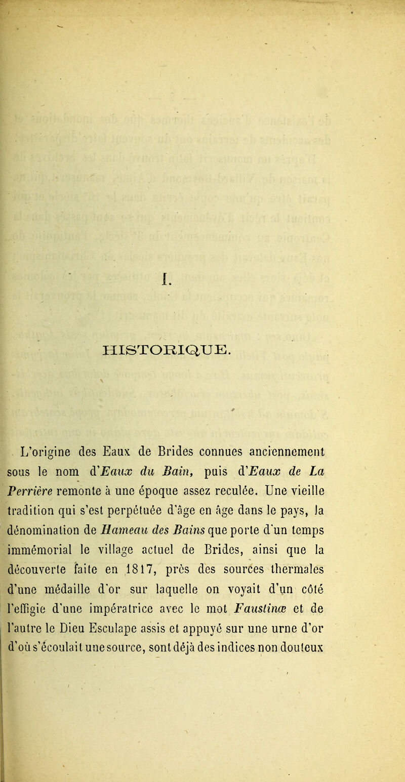 HISTORIQUE. L'origine des Eaux de Brides connues anciennement sous le nom à'Eaiix du Bain, puis à'Eaux de La Perrière remonte à une époque assez reculée. Une vieille tradition qui s'est perpétuée d'âge en Age dans le pays, la dénomination de Hameau des ^ams que porte dun temps immémorial le village actuel de Brides, ainsi que la découverte faite en 1817, près des sources thermales d'une médaille d'or sur laquelle on voyait d'un côté l'effigie d'une impératrice avec le mot Faustinœ et de l'autre le Dieu Esculape assis et appuyé sur une urne d'or d'où s'écoulait une source, sont déjà des indices non douteux