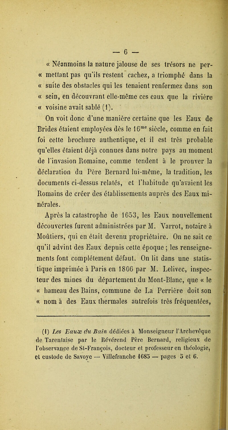 « Néanmoins la nature jalouse de ses trésors ne per- « mettant pas qu'ils restent cachez, a triomphé dans la « suite des obstacles qui les tenaient renfermez dans son « sein, en découvrant elle-même ces eaux que la rivière « voisine avait sablé (1).  On vait donc d'une manière certaine que les Eaux de Brides étaient employées dès le 16™^ siècle, comme en fait foi cette brochure authentique, et il est très probable qu'elles étaient déjà connues dans notre pays au moment de l'invasion Romaine, comme tendent à le prouver la déclaration du Père Bernard lui-même, la tradition, les documents ci-dessus relatés, et l'habitude qu'avaient les Romains de créer des établissements auprès des Eaux mi- nérales. Après la catastrophe de 1653, les Eaux nouvellement découvertes furent administrées par M. Yarrot, notaire à Moûtiers, qui en élait devenu propriétaire. On ne sait ce qu'il advint des Eaux depuis cette époque ; les renseigne- ments font complètement défaut. On lit dans une statis- tique imprimée à Paris en 1806 par M. Lelivec, inspec- teur des mines du département du Mont-Blanc, que « le « hameau des Bains, commune de La Perrière doit son « nom à des Eaux thermales autrefois très fréquentées, (\) Les Eauùo. du Bain dédiées à Monseigneur l'Archevêque de Tarenlaise par le Révérend Père Bernard, religieux de l'observance de St-François, docteur et professeur en théologie,