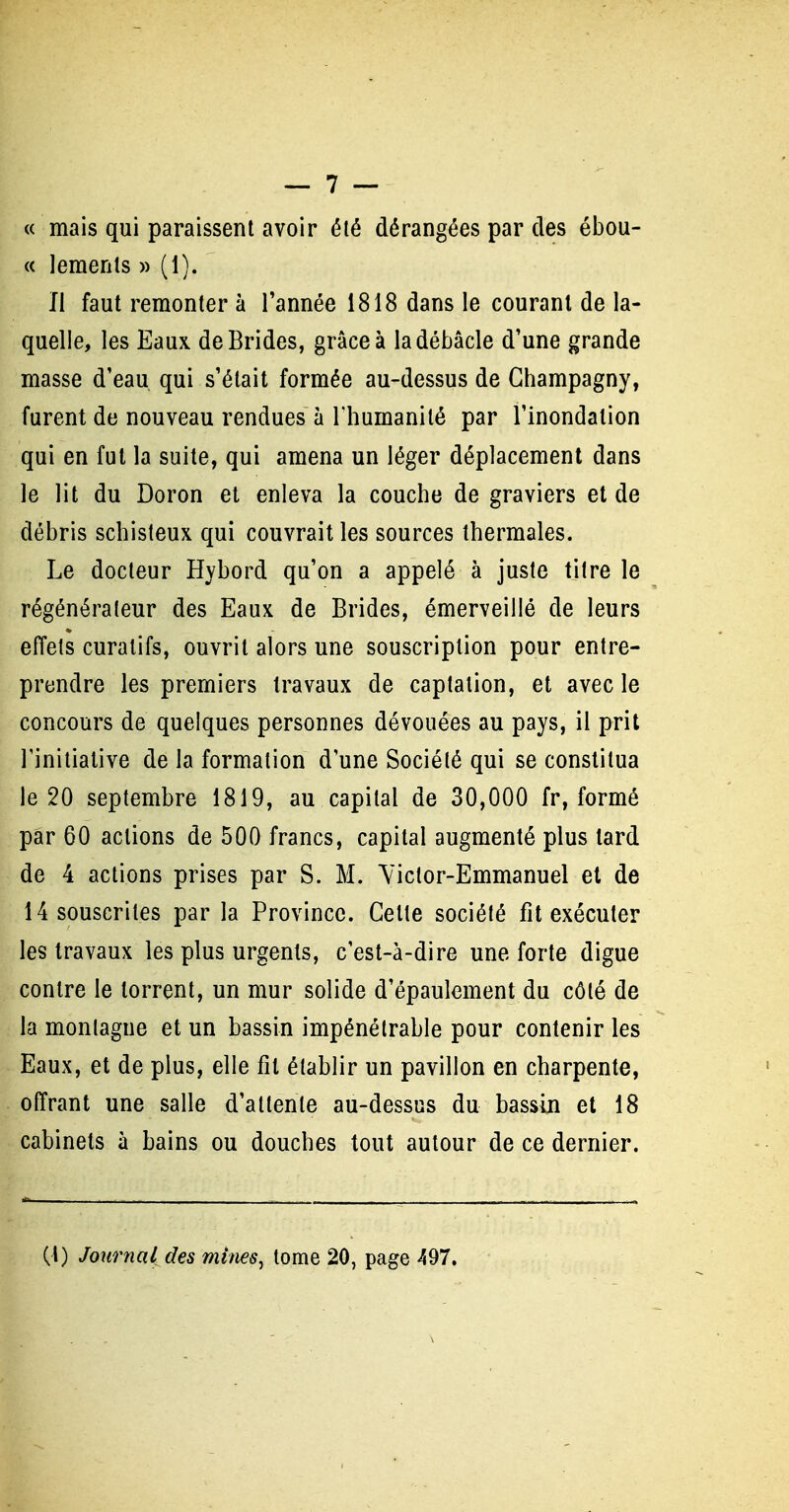 « mais qui paraissent avoir été dérangées par des ébou- « lements » (1). Il faut remonter à l'année 1818 dans le courant de la- quelle, les Eaux de Brides, grâce à la débâcle d'une grande masse d'eau qui s'était formée au-dessus de Ghampagny, furent de nouveau rendues à l'humanité par l'inondation qui en fut la suite, qui amena un léger déplacement dans le lit du Doron et enleva la couche de graviers et de débris schisteux qui couvrait les sources thermales. Le docteur Hybord qu'on a appelé à juste titre le régénérateur des Eaux de Brides, émerveillé de leurs effets curatifs, ouvrit alors une souscription pour entre- prendre les premiers travaux de captalion, et avec le concours de quelques personnes dévouées au pays, il prit rinitialive de la formation d'une Société qui se constitua le 20 septembre 1819, au capital de 30,000 fr, formé par 60 actions de 500 francs, capital augmenté plus tard de 4 actions prises par S. M. Yictor-Emmanuel el de 14 souscrites par la Province. Cette société fit exécuter les travaux les plus urgents, c'est-à-dire une forte digue contre le torrent, un mur solide d'épaulement du côté de la montagne et un bassin impénétrable pour contenir les Eaux, et de plus, elle fil établir un pavillon en charpente, offrant une salle d'attente au-dessus du bassin et 18 cabinets à bains ou douches tout autour de ce dernier. (1) Journal des mines^ tome 20, page 497,