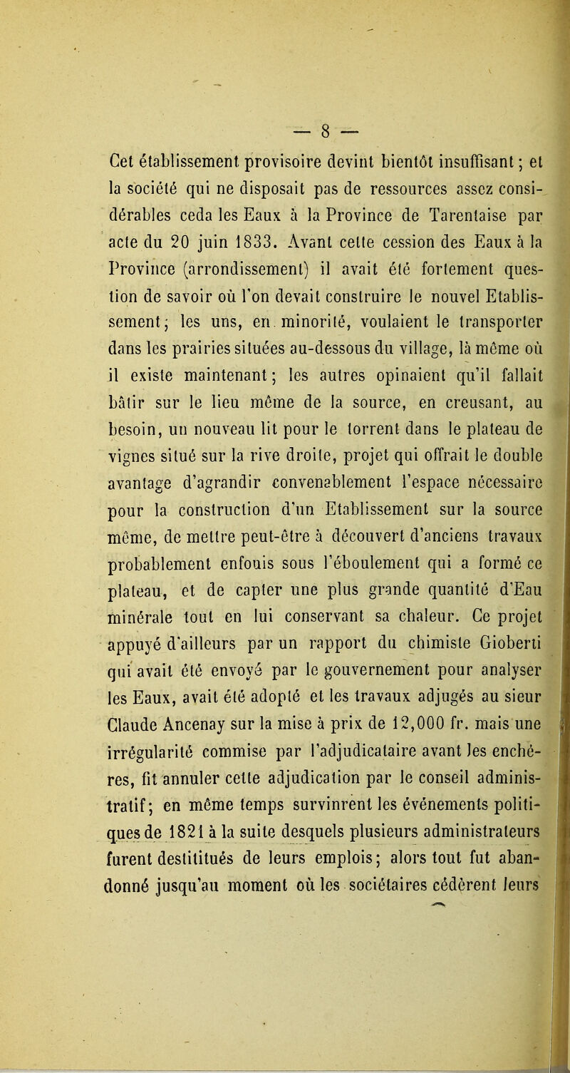 Cet établissement provisoire devint bientôt insuffisant ; et la société qui ne disposait pas de ressources assez consi- dérables céda les Eaux h la Province de Tarentaise par acte du 20 juin 1833. Avant celte cession des Eaux à la Province (arrondissement) il avait été fortement ques- tion de savoir où Ton devait construire le nouvel Etablis- sement; les uns, en. minorité, voulaient le transporter dans les prairies situées au-dessous du village, là môme où il existe maintenant ; les autres opinaient qu'il fallait bâtir sur le lieu môme de la source, en creusant, au besoin, un nouveau lit pour le torrent dans le plateau de vignes situé sur la rive droite, projet qui offrait le double avantage d'agrandir convenablement l'espace nécessaire pour la construction d'un Etablissement sur la source môme, de mettre peut-ôtre à découvert d'anciens travaux probablement enfouis sous l'éboulement qui a formé ce plateau, et de capter une plus grande quantité d'Eau minérale tout en lui conservant sa chaleur. Ce projet appuyé d'ailleurs par un rapport du chimiste Gioberii qui avait été envoyé par le gouvernement pour analyser les Eaux, avait été adopté et les travaux adjugés au sieur Claude Ancenay sur la mise à prix de 12,000 fr. mais une irrégularité commise par l'adjudicataire avant les enchè- res, fit annuler cette adjudication par le conseil adminis- tratif; en môme temps survinrent les événements politi- ques de 1821 à la suite desquels plusieurs administrateurs furent deslilitués de leurs emplois ; alors tout fut aban- donné jusqu'au moment où les sociétaires cédèrent leurs