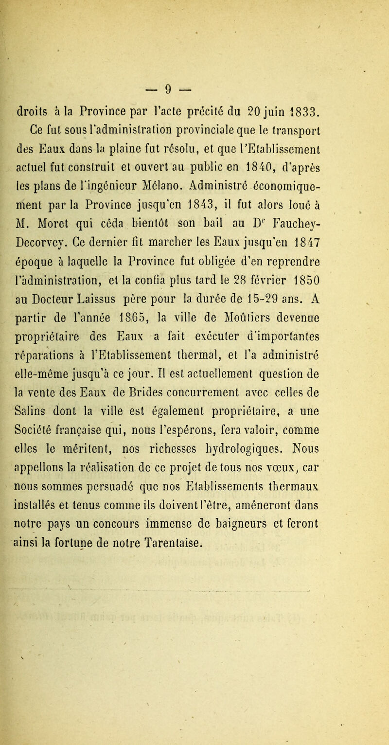 droits à la Province par l'acte précité du 20 juin 1833. Ce fut sous l'administration provinciale que le transport des Eaux dans la plaine fut résolu, et que TEtablissement actuel fut construit et ouvert au public en 1840, d après les plans de l'ingénieur Mélano. Administré économique- ment parla Province jusqu'en 1843, il fut alors loué à M. Moret qui céda bientôt son bail au D'' Fauchey- Decorvey. Ce dernier lit marcher les Eaux jusqu'en 1847 époque à laquelle la Province fut obligée d'en reprendre l'administration, et la confia plus tard le 28 février 1850 au Docteur Laissus père pour la durée de 15-29 ans. A partir de l'année 1865, la ville de Moùliers devenue propriétaire des Eaux a fait exécuter d'importantes réparations à l'Etablissement thermal, et l'a administré elle-même jusqu'à ce jour. Il est actuellement question de la vente des Eaux de Brides concurrement avec celles de Salins dont la ville est également propriétaire, a une Société française qui, nous l'espérons, fera valoir, comme elles le méritent, nos richesses hydrologiques. Nous appelions la réalisation de ce projet de tous nos vœux, car nous sommes persuadé que nos Etablissements thermaux installés et tenus comme ils doivent l'être, amèneront dans notre pays un concours immense de baigneurs et feront ainsi la fortune de notre Tarentaise.