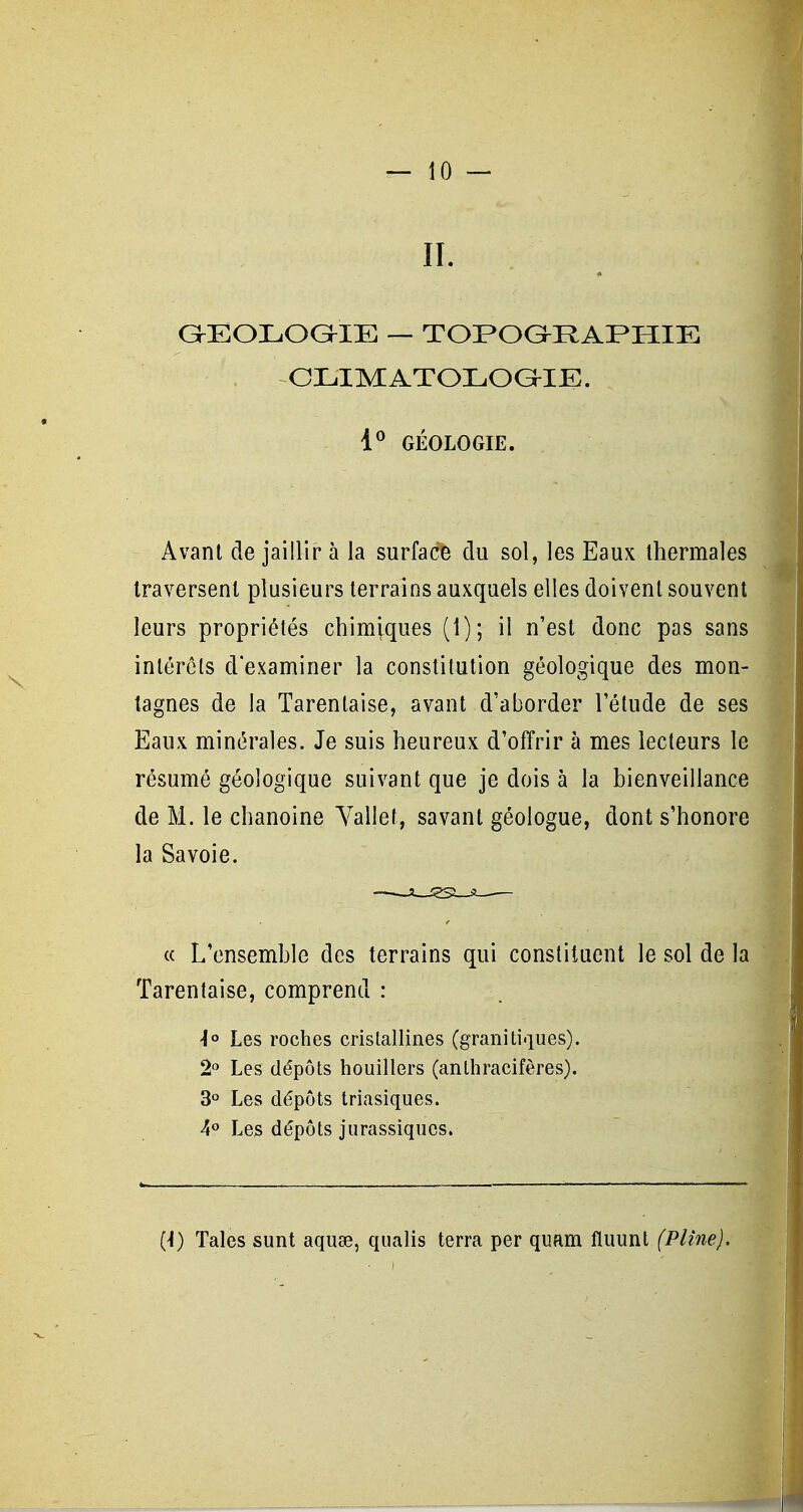 IL G^EOLOaiE — TOPOG-RAPHIE CLIMATOLOGIE. 1*^ GÉOLOGIE. Avant de jaillir à la surfacB du sol, les Eaux thermales traversent plusieurs terrains auxquels elles doivent souvent leurs propriétés chimiques (1); il n'est donc pas sans intérêts d'examiner la constitution géologique des mon- tagnes de la Tarenlaise, avant d'aborder l'étude de ses Eaux minérales. Je suis heureux d'offrir à mes lecteurs le résumé géologique suivant que je dois à la bienveillance de M. le chanoine Yallet, savant géologue, dont s'honore la Savoie. « L'ensemble des terrains qui constituent le sol de la Tarenlaise, comprend : i° Les roches cristallines (granitiques). 2° Les dépôts houillers (anlhracifères). 3» Les dépôts triasiques. 4° Les dépôts jurassiques. (-I) Taies sunt aquae, qualis terra per quam fluunt (Pline).