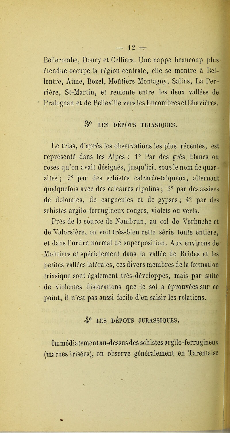 Bellecombe, Doiicy et Celliers. Une nappe beaucoup plus étendue occupe la région centrale, elle se montre à Bel- lentre, Aime, Bozel, Moûliers Montagny, Salins, La Per- rière, St-Marlin, et remonte entre les deux vallées de Pralognan et de BellevUle vers les Encombres et Ghavières. 3^ LES DÉPOTS TRIASIQUES. Le trias, d'après les observations les plus récentes, est représenté dans les Alpes : 1 Par des grés blancs ou roses qu'on avait désignés, jusqu'ici, sous le nom de quar- zites; 2* par des schistes calcaréo-taîqueux-, alternant quelquefois avec des calcaires cipolins ; 3° par des assises de dolomies, de cargneules et de gypses ; 4'' par des schistes argilo-ferrugineux rouges, violets ou verts. Près de la source de Nambrun, au col de Verbuche et de Yalorsière, on voit très-bien cette série toute entière, et dans l'ordre normal de superposition. Aux environs de Moûtiers et spécialement dans la vallée de Brides et les petites vallées latérales, ces divers membres de la formation triasique sont également très-déveîoppés, mais par suite de violentes dislocations que le sol a éprouvées sur ce point, il n'est pas aussi facile d'en saisir les relations. P LES DÉPOTS JURASSIQUES, Immédiatement au-dessus des schistes argiîo-ferrugineux (toarnes irisées), on observe généralement en Tarentaise