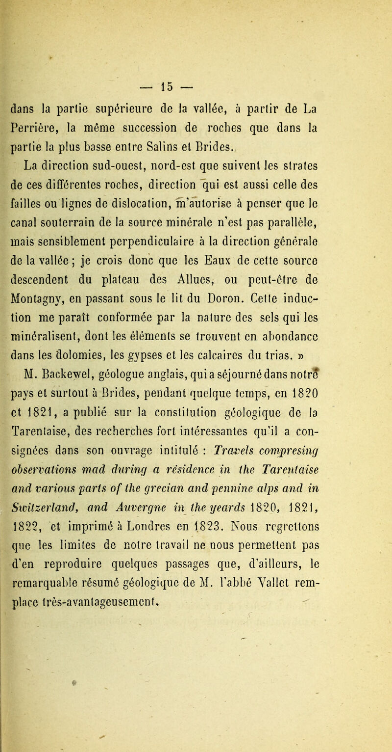 dans la partie supérieure de la vallée, à partir de La Perrière, la même succession de roches que dans la partie la plus basse entre Salins et Brides., La direction sud-ouest, nord-est que suivent les strates de ces différentes roches, direction qui est aussi celle des failles ou lignes de dislocation, m'autorise à penser que le canal souterrain de la source minérale n'est pas parallèle, mais sensiblement perpendiculaire à la direction générale de la vallée ; je crois donc que les Eaux de celte source descendent du plateau des Allues, ou peut-être de Montagny, en passant sous le lit du Doron. Celle induc- tion me paraît conformée par la nature des sels qui les minéralisent, dont les éléments se trouvent en abondance dans les dolomies, les gypses et les calcaires du trias. » M. Backewel, géologue anglais, qui a séjourné dans nolrî pays et surtout à Brides, pendant quelque temps, en 1820 et 1821, a publié sur la constitution géologique de la Tarenlaise, des recherches fort intéressantes qu'il a con- signées dans son ouvrage intitulé : Traî)els comprcsing observations mad during a résidence in the Tarenlaise and varions paris of the grecian and pennine alps and in Switzerland, and Auvergne in the yeards 1820, 1821, 1822, et imprimé à Londres en 1823. Nous regrettons que les limites de notre travail ne nous permettent pas d'en reproduire quelques passages que, d'ailleurs, le remarquable résumé géologique de M. l'abbé Yallet rem- place Irès-avanlageusement,