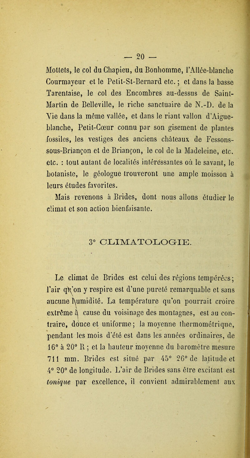 Mollets, le col du Ghapieu, du Bonhomme, rAllée-blanche Gourmayeur et le Petit-St-Bernard etc. ; et dans la basse Tarenlaise, le col des Encombres au-dessus de Saint- Martin de Belleville, le riche sanctuaire de N.-D. de la Vie dans la même vallée, et dans le riant vallon d'Aigue- blanche, Petit-Gœur connu par son gisement de plantes fossiles, les vestiges des anciens châteaux de Fcssons- sous-Briançon et de Briançon, le col de la Madeleine, etc. etc. : tout autant de localités intéressantes où le savant, le botaniste, le géologue trouveront une ample moisson à leurs études favorites. Mais revenons à Brides, dont nous allons étudier le climat et son action bienfaisante. 3° CLIMATOLOGIE. Le climat de Brides est celui des régions tempérées; l'air qt^'on y respire est d'une pureté remarquable et sans aucune l\umidité. La température qu'on pourrait croire extrême î)j cause du voisinage des montagnes, est au con- traire, douce et uniforme; la moyenne thermométrique, pendant les mois d'été est dans les années ordinaires, de 16° à 20*^ R ; et la hauteur moyenne du baromètre mesure 711 mm. Brides est situé par 45* 26''de latitude et 4'' 20'' de longitude. L'air de Brides sans être excitant est tonique par excellence, il convient admirablement aux