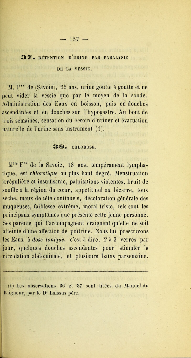 ST. RÉTENTION d'URINK PAR PARALYSIE DE LA VESSIE. M, de (Savoie), 65 ans, urine goulle à goulle et ne peut vider la vessie que par le moyen de la sonde. Administration des Eaux en boisson, puis en doudies ascendantes et en douches sur l'hypogasire. Au bout de trois semaines, sensation du besoin d'uriner et évacuation naturelle de Turine sans instrument (1). 3^. CHLOROSE. M* F^'' de la Savoie, 18 ans, tempérament lympha- tique, est chloroiiqiie au plus haut degré. Menstruation irrégulière et insuffisante, palpitations violentes, bruit de souffle à la région du cœur, appétit nul ou bizarre, toux sèche, maux de tête continuels, décoloration générale des muqueuses, faiblesse extrême, moral triste, tels sont les principaux symptômes que présente cette jeune personne. Ses parents qui l'accompagnent craignent qu'elle ne soit atteinte d'une affection de poitrine. Nous lui prescrivons les Eaux à dose tonique, c'est-à-dire, 2 à 3 verres par jour, quelques douches ascendantes pour stimuler la circulation abdominale, et plusieurs bains parsemaine. (I) Les observations 36 et 37 sont tirées du xManuel du Baigneur, par le D» Laissus père,