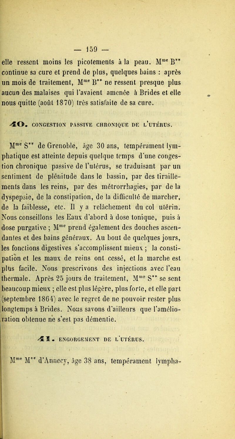 — Î59 — elle ressent moins les picotemenls à la peau. M™* B continue sa cure et prend de plus, quelques bains : après un mois de traitement, M™^ B** ne ressent presque plus aucun des malaises qui l'avaient amenée à Brides et elle nous quitte (août 1870) très satisfaite de sa cure. '^O, CONGESTION PASSIVE CHRONIQUE DE l'uTÉRUS. M™^ s** de Grenoble, Age 30 ans, tempérament lym- phatique est atteinte depuis quelque temps d une conges- tion chronique passive de l'utérus, se traduisant par un sentiment de plénitude dans le bassin, par des tiraille- ments dans les reins, par des métrorrhagies, par de la dyspepsie, de la constipation, de la difficulté de marcher, de la faiblesse, etc. Il y a relâchement du col utérin. Nous conseillons les Eaux d'abord à dose tonique, puis à dose purgative ; M'' prend également des douches ascen- dantes et des bains généraux. Au bout de quelques jours, les fonctions digeslives s'accomplissent mieux ; la consti- pation et les maux de reins ont cessé, et la marche est plus facile. Nous prescrivons des injections avec l'eau thermale. Après 25 jours de traitement, M™° S'' se sent beaucoup mieux ; elle est plus légère, plus forte, et elle part (septembre 1864) avec le regret de ne pouvoir rester plus longtemps à Brides. Nous savons d'ailleurs que l'amélio- ration obtenue ne s'est pas démentie. ^1. ENGORGEMENT DE l/UTÉRUS. j|me j^i^^ d'Annecy, âge 38 ans, tempérament lympha- j