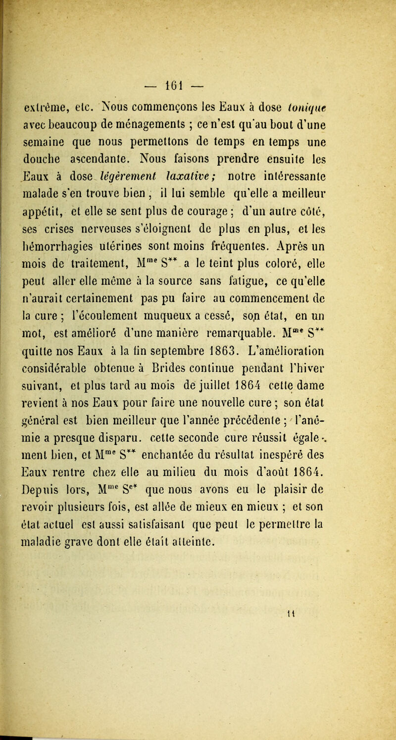 extrême, elc. Nous commençons les Eaux à dose tonique avec beaucoup de ménagements ; ce n'est qu'au bout d'une semaine que nous permettons de temps en temps une douche ascendante. Nous faisons prendre ensuite les Eaux à dose légèrement laxalive; notre intéressante malade s'en trouve bien , il lui semble qu'elle a meilleur appétit, et elle se sent plus de courage ; d'un autre côté, ses crises nerveuses s'éloignent de plus en plus, el les liémorrhagies utérines sont moins fréquentes. Après un mois de traitement, M™* S* a le teint plus coloré, elle peut aller elle même à la source sans fatigue, ce qu'elle n'aurait certainement pas pu faire au commencement de la cure ; l'écoulement muqueux a cessé, so^n état, en un mot, est amélioré d'une manière remarquable. M* S** quille nos Eaux à la lin septembre 1863. L'amélioration considérable obtenue à Brides continue pendant l'hiver suivant, et plus tard au mois de juillet 1864 cette dame revient à nos Eaux pour faire une nouvelle cure ; son état général est bien meilleur que l'année précédente ; l'ané- mie a presque disparu, celte seconde cure réussit égale-, ment bien, et M' S enchantée du résultat inespéré des Eaux rentre chez elle au milieu du mois d'août 1864. Depuis lors, M'^ S^* que nous avons eu le plaisir de revoir plusieurs fois, est allée de mieux en mieux ; et son état actuel est aussi satisfaisant que peut le permettre la maladie grave dont elle était atteinte.