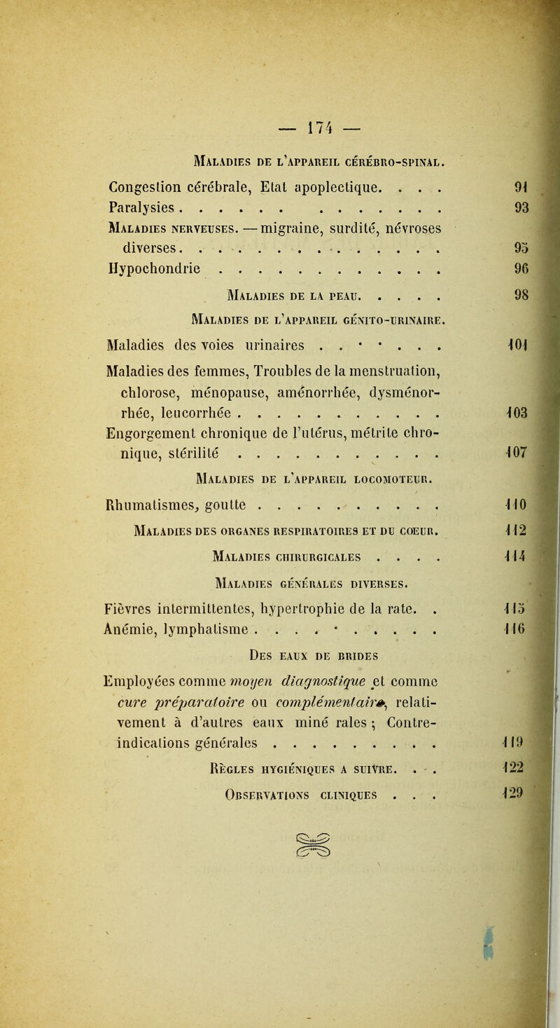 Maladies de l'appareil cérébro-spinal. Congestion cérébrale, Etat apoplectique. . . . Paralysies...... Maladies nerveuses. —migraine, surdité, névroses diverses Hypochondrie Maladies de la peau Maladies de l'appareil génito-urinaire. Maladies des Yoies urinaires ..*•... Maladies des femmes, Troubles de la menstruation, chlorose, ménopause, aménorrhée, dysménor- rhée, leucorrhée Engorgement chronique de l'utérus, métrile chro- nique, stérilité Maladies de l'appareil locomoteur. Rhumatismes, goutte Maladies des organes respiratoires et du coeur. Maladies chirurgicales .... Maladies générales diverses. Fièvres intermittentes, hypertrophie de la rate. . Anémie, lymphalisme . . . . • Des eaux de brides Employées comme moyen diagnostique et comme cure pré2jaratoire ou complémentaire^ relati- vement à d'autres eaux miné raies ; Contre- indications générales . Règles HYGIÉNIQUES a suivre. . . Observations cliniques . . .