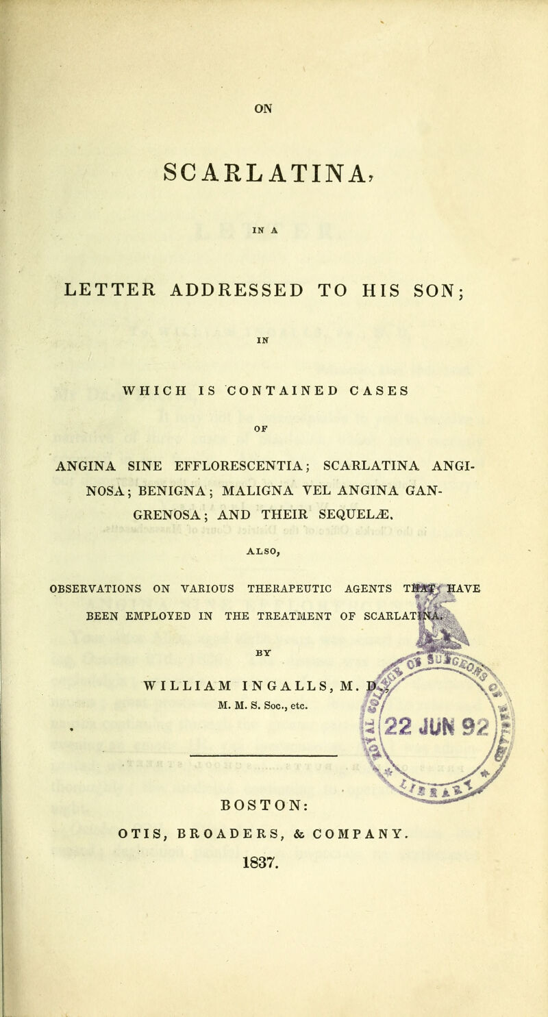 ON SCARLATINA, LETTER ADDRESSED TO HIS SON WHICH IS CONTAINED CASES ANGINA SINE EFFLORESCENTIA; SCARLATINA ANGI- NOSA; BENIGNA ; MALIGNA VEL ANGINA GAN- GRENOSA ; AND THEIR SEQUELJE, OBSERVATIONS ON VARIOUS THERAPEUTIC AGENTS T93!^ HAVE BEEN EMPLOYED IN THE TREATMENT OF SCARLATINA, WILLIAM INGALLS,M M. M. S. Soc, etc. BOSTON: OTIS, BROADERS, & COMPANY 1837.