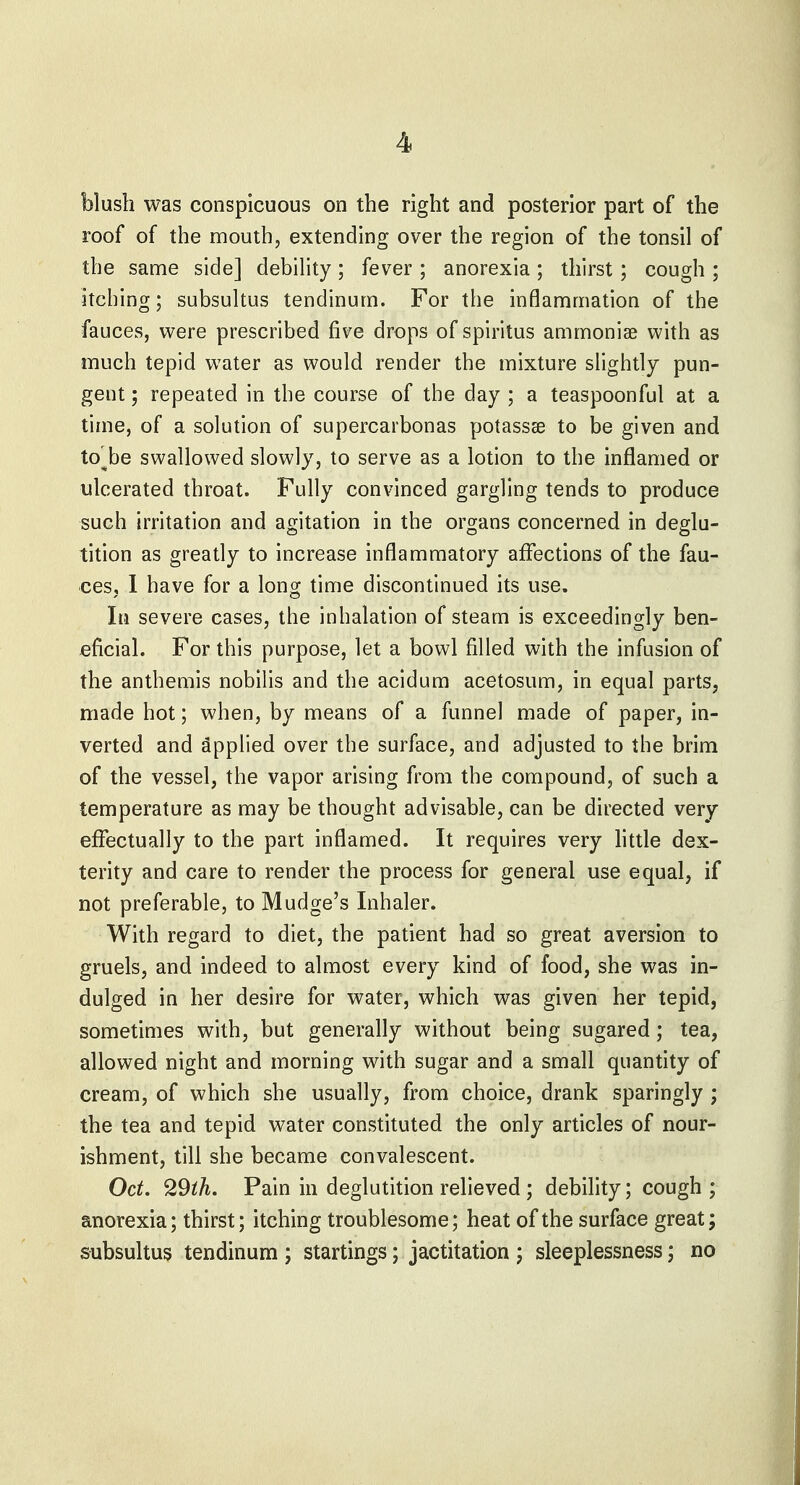 blush was conspicuous on the right and posterior part of the roof of the mouth, extending over the region of the tonsil of the same side] debility; fever ; anorexia; thirst; cough ; itching; subsultus tendinurn. For the inflammation of the fauces, were prescribed five drops of spiritus ammoniae with as much tepid water as would render the mixture slightly pun- gent ; repeated in the course of the day ; a teaspoonful at a time, of a solution of supercarbonas potassse to be given and to^be swallowed slowly, to serve as a lotion to the inflamed or ulcerated throat. Fully convinced gargling tends to produce such irritation and agitation in the organs concerned in deglu- tition as greatly to increase inflammatory affections of the fau- ces, 1 have for a long time discontinued its use. In severe cases, the inhalation of steam is exceedingly ben- eficial. For this purpose, let a bowl filled with the infusion of the anthemis nobilis and the acidum acetosum, in equal parts, made hot; when, by means of a funnel made of paper, in- verted and Applied over the surface, and adjusted to the brim of the vessel, the vapor arising from the compound, of such a temperature as may be thought advisable, can be directed very effectually to the part inflamed. It requires very little dex- terity and care to render the process for general use equal, if not preferable, to Mudge's Inhaler. With regard to diet, the patient had so great aversion to gruels, and indeed to almost every kind of food, she was in- dulged in her desire for water, which was given her tepid, sometimes with, but generally without being sugared; tea, allowed night and morning with sugar and a small quantity of cream, of which she usually, from choice, drank sparingly ; the tea and tepid water constituted the only articles of nour- ishment, till she became convalescent. Oct. 29ih. Pain in deglutition relieved ; debility; cough; anorexia; thirst; itching troublesome; heat of the surface great; subsultus tendinum ; startings; jactitation ; sleeplessness; no